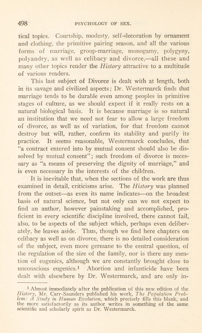 tical topics. Courtship, modesty, self-decoration by ornament and clothing, the primitive pairing season, and all the various forms of marriage, group-marriage, monogamy, polygyny, polyandry, as well as celibacy and divorce,—all these and many other topics render the History attractive to a multitude of various readers. This last subject of Divorce is dealt with at length, both in its savage and civilized aspects; Dr. Westermarck finds that marriage tends to be durable even among peoples in primitive stages of culture, as we should expect if it really rests on a natural biological basis. It is because marriage is so natural an institution that we need not fear to allow a large freedom of divorce, as well as of variation, for that freedom cannot destroy but will, rather, confirm its stability and purify its practice. It seems reasonable, Westermarck concludes, that “a contract entered into by mutual consent should also be dis¬ solved by mutual consent”; such freedom of divorce is neces¬ sary as “a means of preserving the dignity of marriage,” and is even necessary in the interests of the children. It is inevitable that, when the sections of the work are thus examined in detail, criticisms arise. The History was planned from the outset—as even its name indicates—on the broadest basis of natural science, but not only can we not expect to find an author, however painstaking and accomplished, pro¬ ficient in every scientific discipline involved, there cannot fail, also, to be aspects of the subject which, perhaps even deliber¬ ately, he leaves aside. Thus, though we find here chapters on celibacy as well as on divorce, there is no detailed consideration of the subject, even more germane to the central question, of the regulation of the size of the family, nor is there any men¬ tion of eugenics, although we are constantly brought close to unconscious eugenics.1 Abortion and infanticide have been dealt with elsewhere by Dr. Westermarck, and are only in- 1 Almost immediately after the publication of this new edition of the History, Mr. Carr-Saunders published his work, The Population Prob¬ lem: A Study in Human Evolution, which precisely fills this blank, and the more satisfactorily as its author writes in something of the same scientific and scholarly spirit as Dr. Westermarck.
