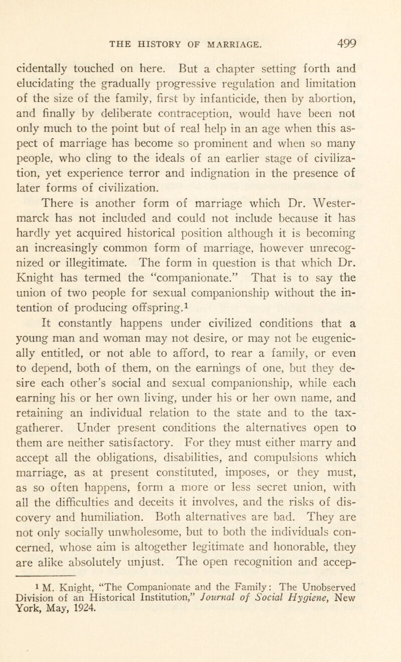 cidentally touched on here. But a chapter setting forth and elucidating the gradually progressive regulation and limitation of the size of the family, first by infanticide, then by abortion, and finally by deliberate contraception, would have been not only much to the point but of real help in an age when this as¬ pect of marriage has become so prominent and when so many people, who cling to the ideals of an earlier stage of civiliza¬ tion, yet experience terror and indignation in the presence of later forms of civilization. There is another form of marriage which Dr. Wester- marck has not included and could not include because it has hardly yet acquired historical position although it is becoming an increasingly common form of marriage, however unrecog¬ nized or illegitimate. The form in question is that which Dr. Knight has termed the “companionate.” That is to say the union of two people for sexual companionship without the in¬ tention of producing offspring.1 It constantly happens under civilized conditions that a young man and woman may not desire, or may not be eugenic- ally entitled, or not able to afford, to rear a family, or even to depend, both of them, on the earnings of one, but they de¬ sire each other’s social and sexual companionship, while each earning his or her own living, under his or her own name, and retaining an individual relation to the state and to the tax- gatherer. Under present conditions the alternatives open to them are neither satisfactory. For they must either marry and accept all the obligations, disabilities, and compulsions which marriage, as at present constituted, imposes, or they must, as so often happens, form a more or less secret union, with all the difficulties and deceits it involves, and the risks of dis¬ covery and humiliation. Both alternatives are bad. They are not only socially unwholesome, but to both the individuals con¬ cerned, whose aim is altogether legitimate and honorable, they are alike absolutely unjust. The open recognition and accep- 1 M. Knight, “The Companionate and the Family: The Unobserved Division of an Historical Institution,” Journal of Social Hygiene, New York, May, 1924.