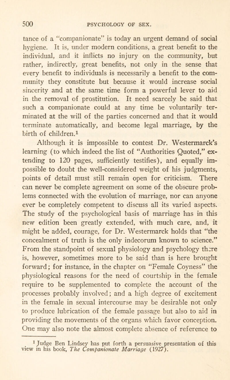 tance of a “companionate” is today an urgent demand of social hygiene. It is, under modern conditions, a great benefit to the individual, and it inflicts no injury on the community, but rather, indirectly, great benefits, not only in the sense that every benefit to individuals is necessarily a benefit to the com¬ munity they constitute but because it would increase social sincerity and at the same time form a powerful lever to aid in the removal of prostitution. It need scarcely be said that such a companionate could at any time be voluntarily ter¬ minated at the will of the parties concerned and that it would terminate automatically, and become legal marriage, by the birth of children.1 Although it is impossible to contest Dr. Westermarck’s learning (to which indeed the list of “Authorities Quoted/’ ex¬ tending to 120 pages, sufficiently testifies), and equally im¬ possible to doubt the well-considered weight of his judgments, points of detail must still remain open for criticism. There can never be complete agreement on some of the obscure prob¬ lems connected with the evolution of marriage, nor can anyone ever be completely competent to discuss all its varied aspects. The study of the psychological basis of marriage has in this new edition been greatly extended, with much care, and, it might be added, courage, for Dr. Westermarck holds that “the concealment of truth is the only indecorum known to science.” From the standpoint of sexual physiology and psychology there is, however, sometimes more to be said than is here brought forward; for instance, in the chapter on “Female Coyness” the physiological reasons for the need of courtship in the female require to be supplemented to complete the account of the processes probably involved; and a high degree of excitement in the female in sexual intercourse may be desirable not only to produce lubrication of the female passage but also to aid in providing the movements of the organs which favor conception. One may also note the almost complete absence of reference to 1 Judge Ben Lindsey has put forth a persuasive presentation of this view in his book, The Companionate Marriage (1927).