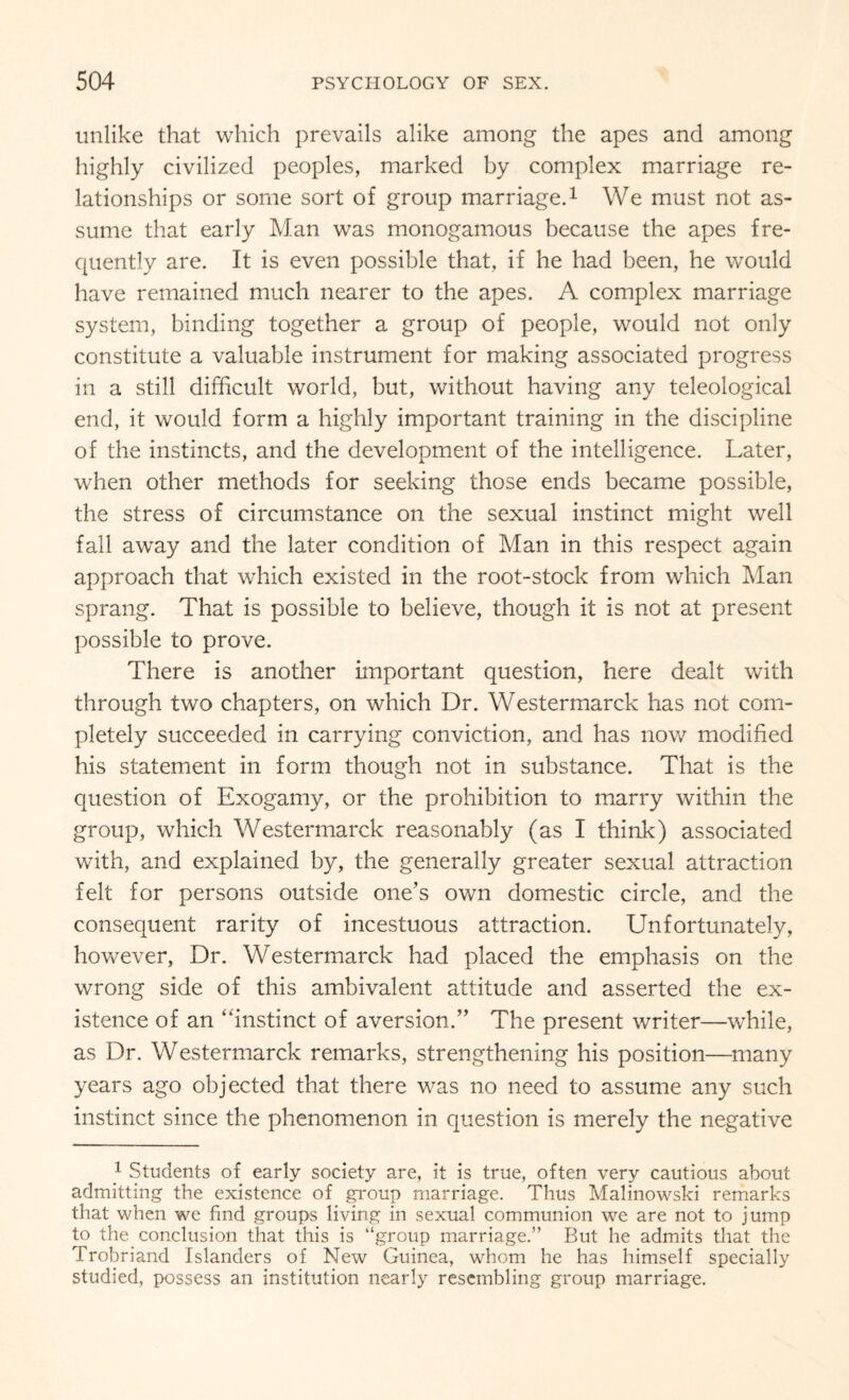 unlike that which prevails alike among the apes and among highly civilized peoples, marked by complex marriage re¬ lationships or some sort of group marriage.1 We must not as¬ sume that early Man was monogamous because the apes fre¬ quently are. It is even possible that, if he had been, he would have remained much nearer to the apes. A complex marriage system, binding together a group of people, would not only constitute a valuable instrument for making associated progress in a still difficult world, but, without having any teleological end, it would form a highly important training in the discipline of the instincts, and the development of the intelligence. Later, when other methods for seeking those ends became possible, the stress of circumstance on the sexual instinct might well fall away and the later condition of Man in this respect again approach that which existed in the root-stock from which Man sprang. That is possible to believe, though it is not at present possible to prove. There is another important question, here dealt with through two chapters, on which Dr. Westermarck has not com¬ pletely succeeded in carrying conviction, and has now modified his statement in form though not in substance. That is the question of Exogamy, or the prohibition to marry within the group, which Westermarck reasonably (as I think) associated with, and explained by, the generally greater sexual attraction felt for persons outside one’s own domestic circle, and the consequent rarity of incestuous attraction. Unfortunately, however, Dr. Westermarck had placed the emphasis on the wrong side of this ambivalent attitude and asserted the ex¬ istence of an “instinct of aversion.” The present writer—while, as Dr. Westermarck remarks, strengthening his position—many years ago objected that there was no need to assume any such instinct since the phenomenon in question is merely the negative 1 Students of early society are, it is true, often very cautious about admitting the existence of group marriage. Thus Malinowski remarks that when we find groups living in sexual communion we are not to jump to the conclusion that this is “group marriage.” But he admits that the Trobriand Islanders of New Guinea, whom he has himself specially studied, possess an institution nearly resembling group marriage.