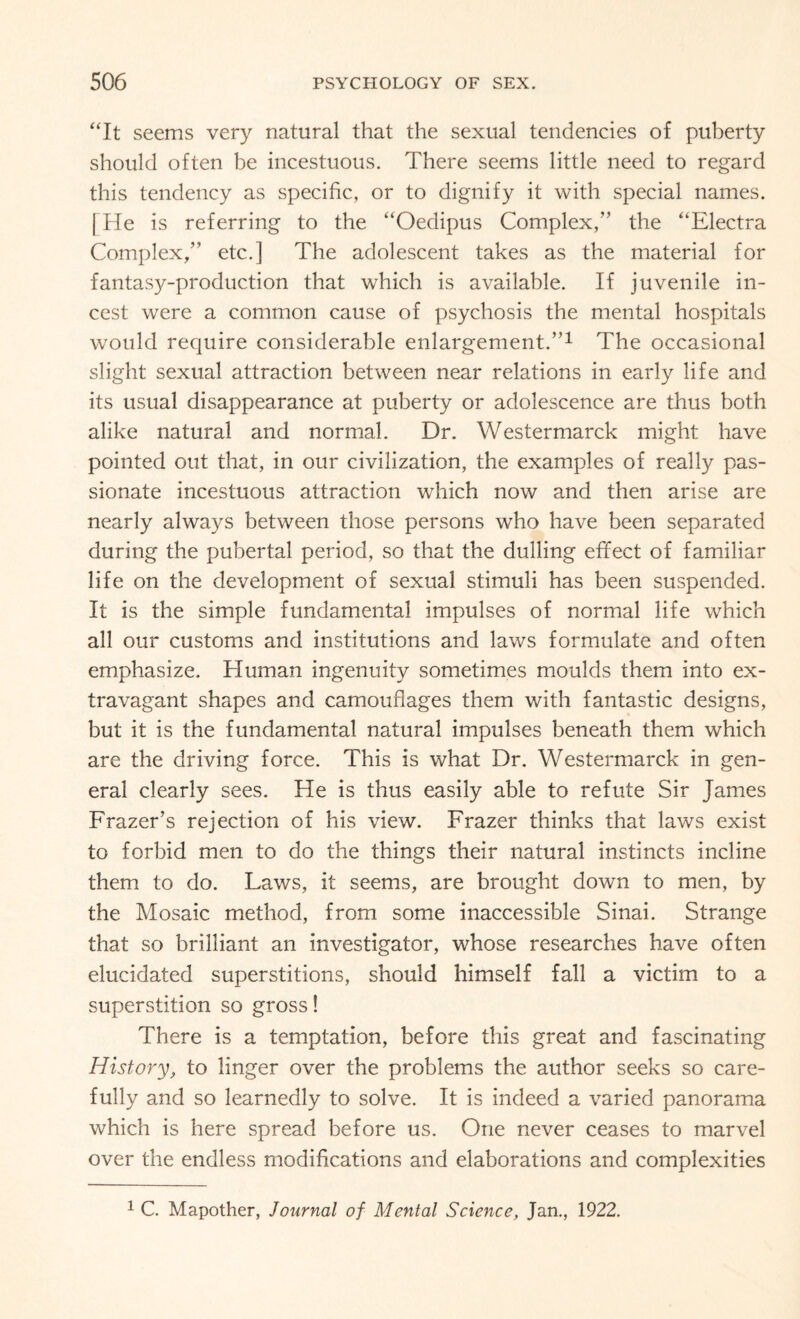 “It seems very natural that the sexual tendencies of puberty should often be incestuous. There seems little need to regard this tendency as specific, or to dignify it with special names. [He is referring to the “Oedipus Complex/’ the “Electra Complex/’ etc.] The adolescent takes as the material for fantasy-production that which is available. If juvenile in¬ cest were a common cause of psychosis the mental hospitals would require considerable enlargement.’’1 The occasional slight sexual attraction between near relations in early life and its usual disappearance at puberty or adolescence are thus both alike natural and normal. Dr. Westermarck might have pointed out that, in our civilization, the examples of really pas¬ sionate incestuous attraction which now and then arise are nearly always between those persons who have been separated during the pubertal period, so that the dulling effect of familiar life on the development of sexual stimuli has been suspended. It is the simple fundamental impulses of normal life which all our customs and institutions and laws formulate and often emphasize. Human ingenuity sometimes moulds them into ex¬ travagant shapes and camouflages them with fantastic designs, but it is the fundamental natural impulses beneath them which are the driving force. This is what Dr. Westermarck in gen¬ eral clearly sees. He is thus easily able to refute Sir James Frazer’s rejection of his view. Frazer thinks that laws exist to forbid men to do the things their natural instincts incline them to do. Laws, it seems, are brought down to men, by the Mosaic method, from some inaccessible Sinai. Strange that so brilliant an investigator, whose researches have often elucidated superstitions, should himself fall a victim to a superstition so gross! There is a temptation, before this great and fascinating History, to linger over the problems the author seeks so care¬ fully and so learnedly to solve. It is indeed a varied panorama which is here spread before us. One never ceases to marvel over the endless modifications and elaborations and complexities 1 C. Mapother, Journal of Mental Science, Jan., 1922.