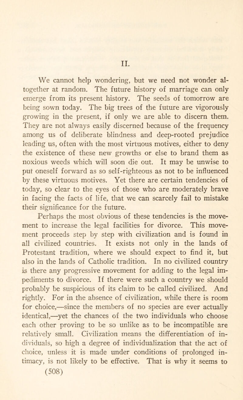 II. We cannot help wondering, but we need not wonder al¬ together at random. The future history of marriage can only emerge from its present history. The seeds of tomorrow are being sown today. The big trees of the future are vigorously growing in the present, if only we are able to discern them. They are not always easily discerned because of the frequency among us of deliberate blindness and deep-rooted prejudice leading us, often with the most virtuous motives, either to deny the existence of these new growths or else to brand them as noxious weeds which will soon die out. It may be unwise to put oneself forward as so self-righteous as not to be influenced by these virtuous motives. Yet there are certain tendencies of today, so clear to the eyes of those who are moderately brave in facing the facts of life, that we can scarcely fail to mistake their significance for the future. Perhaps the most obvious of these tendencies is the move¬ ment to increase the legal facilities for divorce. This move¬ ment proceeds step by step with civilization and is found in all civilized countries. It exists not only in the lands of Protestant tradition, where we should expect to find it, but also in the lands of Catholic tradition. In no civilized country is there any progressive movement for adding to the legal im¬ pediments to divorce. If there were such a country we should probably be suspicious of its claim to be called civilized. And rightly. For in the absence of civilization, while there is room for choice,—since the members of no species are ever actually identical,—yet the chances of the two individuals who choose each other proving to be so unlike as to be incompatible are relatively small. Civilization means the differentiation of in¬ dividuals, so high a degree of individualization that the act of choice, unless it is made under conditions of prolonged in¬ timacy, is not likely to be effective. That is why it seems to