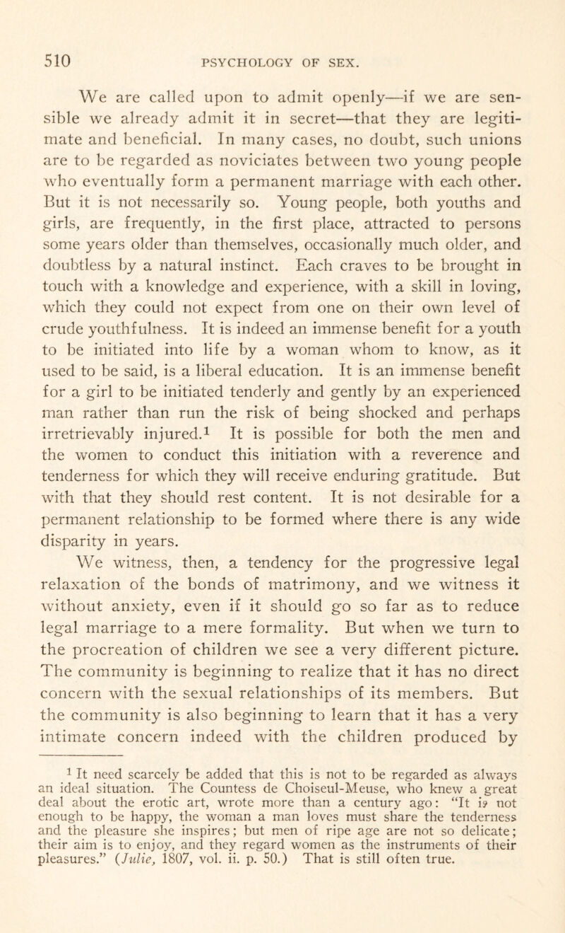 We are called upon to admit openly—if we are sen¬ sible we already admit it in secret—that they are legiti¬ mate and beneficial. In many cases, no doubt, such unions are to be regarded as noviciates between two young people who eventually form a permanent marriage with each other. But it is not necessarily so. Young people, both youths and girls, are frequently, in the first place, attracted to persons some years older than themselves, occasionally much older, and doubtless by a natural instinct. Each craves to be brought in touch with a knowledge and experience, with a skill in loving, which they could not expect from one on their own level of crude youthfulness. It is indeed an immense benefit for a youth to be initiated into life by a woman whom to know, as it used to be said, is a liberal education. It is an immense benefit for a girl to be initiated tenderly and gently by an experienced man rather than run the risk of being shocked and perhaps irretrievably injured.1 It is possible for both the men and the women to conduct this initiation with a reverence and tenderness for which they will receive enduring gratitude. But with that they should rest content. It is not desirable for a permanent relationship to be formed where there is any wide disparity in years. We witness, then, a tendency for the progressive legal relaxation of the bonds of matrimony, and we witness it without anxiety, even if it should go so far as to reduce legal marriage to a mere formality. But when we turn to the procreation of children we see a very different picture. The community is beginning to realize that it has no direct concern with the sexual relationships of its members. But the community is also beginning to learn that it has a very intimate concern indeed with the children produced by 1 It need scarcely be added that this is not to be regarded as always an ideal situation. The Countess de Choiseul-Meuse, who knew a great deal about the erotic art, wrote more than a century ago: “It i? not enough to be happy, the woman a man loves must share the tenderness and the pleasure she inspires; but men of ripe age are not so delicate; their aim is to enjoy, and they regard women as the instruments of their pleasures.” (Julie, 1807, vol. ii. p. 50.) That is still often true.