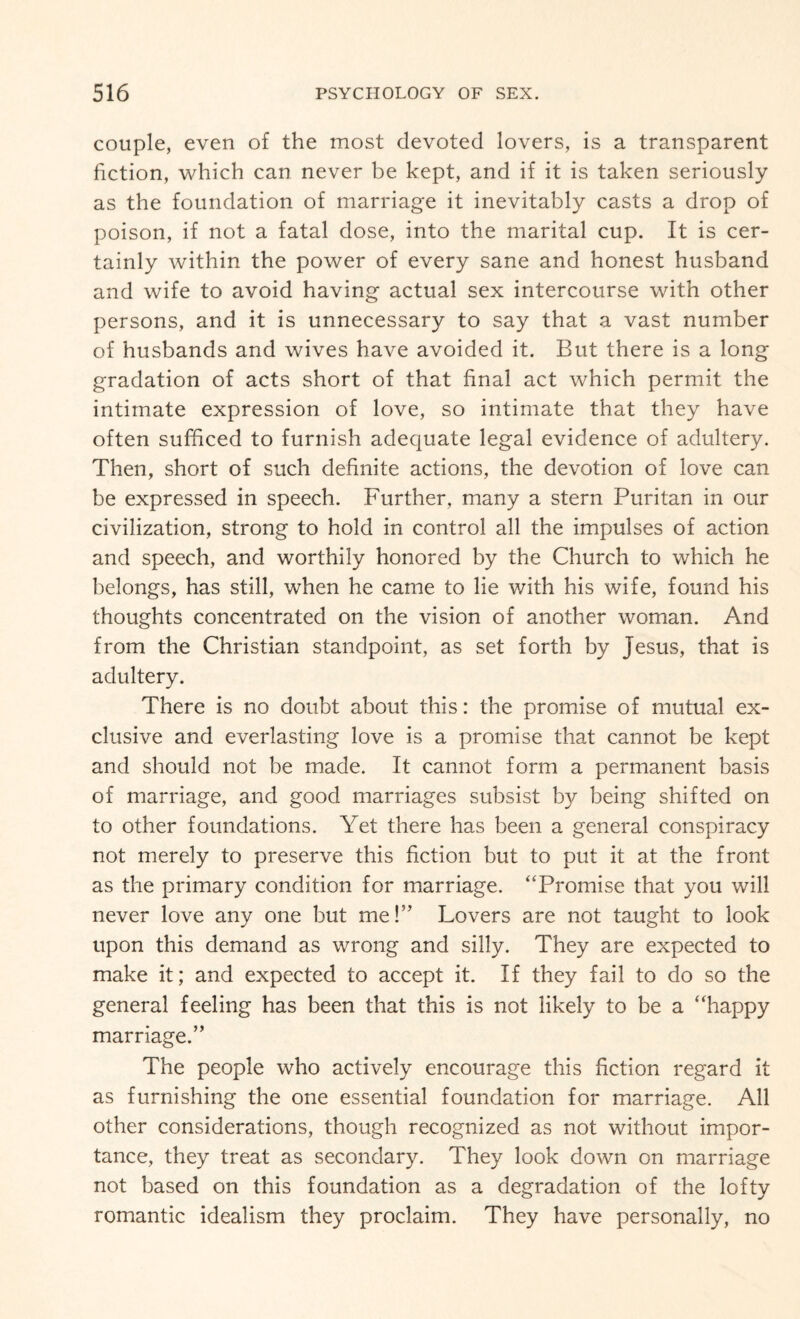 couple, even of the most devoted lovers, is a transparent fiction, which can never be kept, and if it is taken seriously as the foundation of marriage it inevitably casts a drop of poison, if not a fatal dose, into the marital cup. It is cer¬ tainly within the power of every sane and honest husband and wife to avoid having actual sex intercourse with other persons, and it is unnecessary to say that a vast number of husbands and wives have avoided it. But there is a long gradation of acts short of that final act which permit the intimate expression of love, so intimate that they have often sufficed to furnish adequate legal evidence of adultery. Then, short of such definite actions, the devotion of love can be expressed in speech. Further, many a stern Puritan in our civilization, strong to hold in control all the impulses of action and speech, and worthily honored by the Church to which he belongs, has still, when he came to lie with his wife, found his thoughts concentrated on the vision of another woman. And from the Christian standpoint, as set forth by Jesus, that is adultery. There is no doubt about this: the promise of mutual ex¬ clusive and everlasting love is a promise that cannot be kept and should not be made. It cannot form a permanent basis of marriage, and good marriages subsist by being shifted on to other foundations. Yet there has been a general conspiracy not merely to preserve this fiction but to put it at the front as the primary condition for marriage. “Promise that you will never love any one but me!” Lovers are not taught to look upon this demand as wrong and silly. They are expected to make it; and expected to accept it. If they fail to do so the general feeling has been that this is not likely to be a “happy marriage.” The people who actively encourage this fiction regard it as furnishing the one essential foundation for marriage. All other considerations, though recognized as not without impor¬ tance, they treat as secondary. They look down on marriage not based on this foundation as a degradation of the lofty romantic idealism they proclaim. They have personally, no