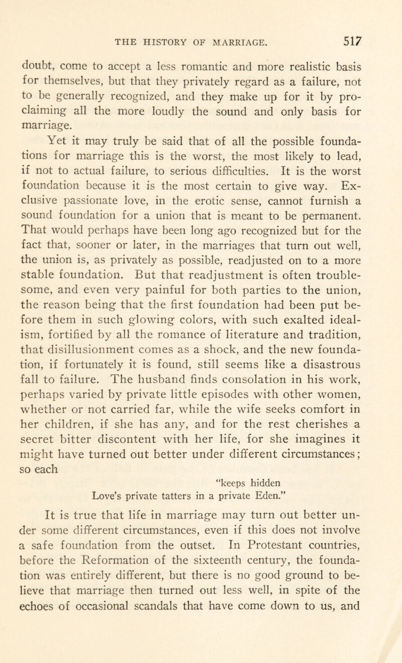 doubt, come to accept a less romantic and more realistic basis for themselves, but that they privately regard as a failure, not to be generally recognized, and they make up for it by pro¬ claiming all the more loudly the sound and only basis for marriage. Yet it may truly be said that of all the possible founda¬ tions for marriage this is the worst, the most likely to lead, if not to actual failure, to serious difficulties. It is the worst foundation because it is the most certain to give way. Ex¬ clusive passionate love, in the erotic sense, cannot furnish a sound foundation for a union that is meant to be permanent. That would perhaps have been long ago recognized but for the fact that, sooner or later, in the marriages that turn out well, the union is, as privately as possible, readjusted on to a more stable foundation. But that readjustment is often trouble¬ some, and even very painful for both parties to the union, the reason being that the first foundation had been put be¬ fore them in such glowing colors, with such exalted ideal¬ ism, fortified by all the romance of literature and tradition, that disillusionment comes as a shock, and the new founda¬ tion, if fortunately it is found, still seems like a disastrous fall to failure. The husband finds consolation in his work, perhaps varied by private little episodes with other women, whether or not carried far, while the wife seeks comfort in her children, if she has any, and for the rest cherishes a secret bitter discontent with her life, for she imagines it might have turned out better under different circumstances; so each “keeps hidden Love’s private tatters in a private Eden.” It is true that life in marriage may turn out better un¬ der some different circumstances, even if this does not involve a safe foundation from the outset. In Protestant countries, before the Reformation of the sixteenth century, the founda¬ tion was entirely different, but there is no good ground to be¬ lieve that marriage then turned out less well, in spite of the echoes of occasional scandals that have come down to us, and