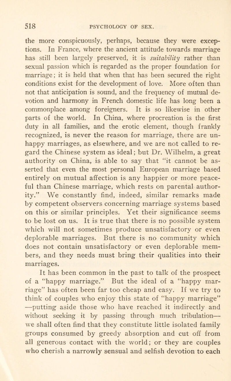 the more conspicuously, perhaps, because they were excep¬ tions. In France, where the ancient attitude towards marriage has still been largely preserved, it is suitability rather than sexual passion which is regarded as the proper foundation for marriage; it is held that when that has been secured the right conditions exist for the development of love. More often than not that anticipation is sound, and the frequency of mutual de¬ votion and harmony in French domestic life has long been a commonplace among foreigners. It is so likewise in other parts of the world. In China, where procreation is the first duty in all families, and the erotic element, though frankly recognized, is never the reason for marriage, there are un¬ happy marriages, as elsewhere, and we are not called to re¬ gard the Chinese system as ideal; but Dr. Wilhelm, a great authority on China, is able to say that “it cannot be as¬ serted that even the most personal European marriage based entirely on mutual affection is any happier or more peace¬ ful than Chinese marriage, which rests on parental author¬ ity.” We constantly find, indeed, similar remarks made by competent observers concerning marriage systems based on this or similar principles. Yet their significance seems to be lost on us. It is true that there is no possible system which will not sometimes produce unsatisfactory or even deplorable marriages. But there is no community which does not contain unsatisfactory or even deplorable mem¬ bers, and they needs must bring their qualities into their marriages. It has been common in the past to talk of the prospect of a “happy marriage.” But the ideal of a “happy mar¬ riage” has often been far too cheap and easy. If we try to think of couples who enjoy this state of “happy marriage” —putting aside those who have reached it indirectly and without seeking it by passing through much tribulation— we shall often find that they constitute little isolated family groups consumed by greedy absorption and cut off from all generous contact with the world; or they are couples who cherish a narrowly sensual and selfish devotion to each
