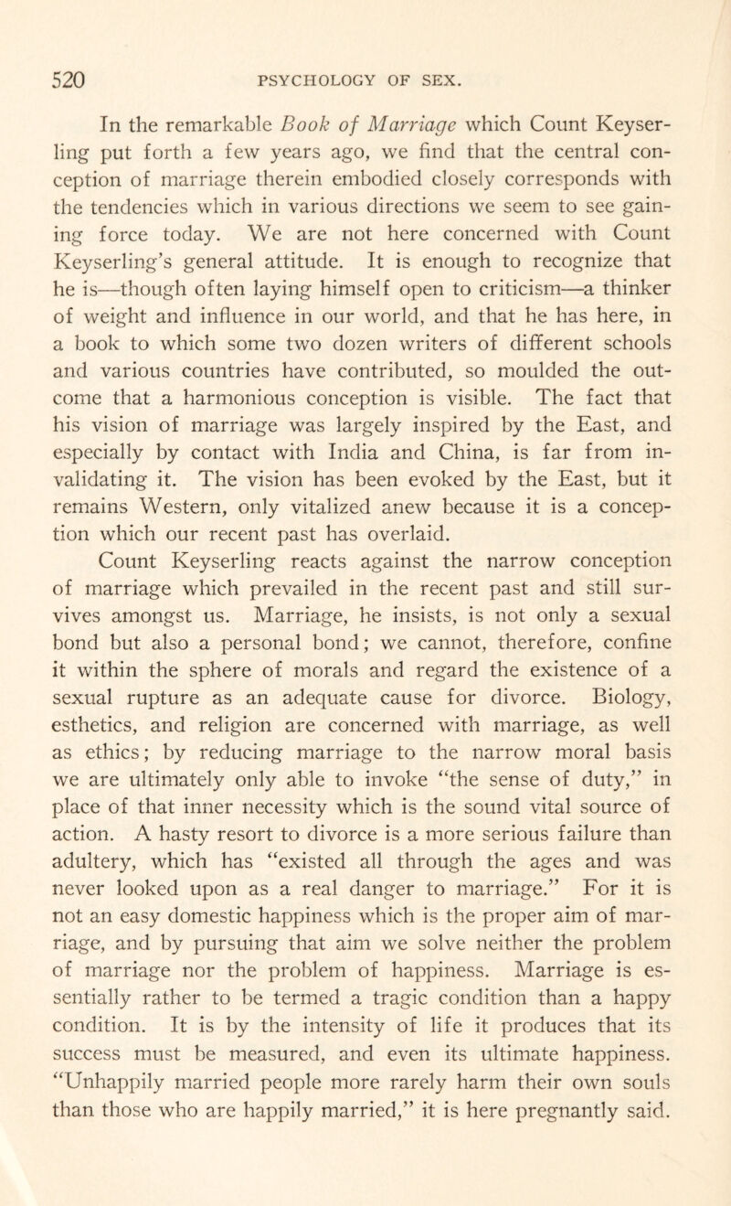 In the remarkable Book of Marriage which Count Keyser- ling put forth a few years ago, we find that the central con¬ ception of marriage therein embodied closely corresponds with the tendencies which in various directions we seem to see gain¬ ing force today. We are not here concerned with Count Keyserling’s general attitude. It is enough to recognize that he is—though often laying himself open to criticism—a thinker of weight and influence in our world, and that he has here, in a book to which some two dozen writers of different schools and various countries have contributed, so moulded the out¬ come that a harmonious conception is visible. The fact that his vision of marriage was largely inspired by the East, and especially by contact with India and China, is far from in¬ validating it. The vision has been evoked by the East, but it remains Western, only vitalized anew because it is a concep¬ tion which our recent past has overlaid. Count Keyserling reacts against the narrow conception of marriage which prevailed in the recent past and still sur¬ vives amongst us. Marriage, he insists, is not only a sexual bond but also a personal bond; we cannot, therefore, confine it within the sphere of morals and regard the existence of a sexual rupture as an adequate cause for divorce. Biology, esthetics, and religion are concerned with marriage, as well as ethics; by reducing marriage to the narrow moral basis we are ultimately only able to invoke “the sense of duty,” in place of that inner necessity which is the sound vital source of action. A hasty resort to divorce is a more serious failure than adultery, which has “existed all through the ages and was never looked upon as a real danger to marriage.” For it is not an easy domestic happiness which is the proper aim of mar¬ riage, and by pursuing that aim we solve neither the problem of marriage nor the problem of happiness. Marriage is es¬ sentially rather to be termed a tragic condition than a happy condition. It is by the intensity of life it produces that its success must be measured, and even its ultimate happiness. “Unhappily married people more rarely harm their own souls than those who are happily married,” it is here pregnantly said.