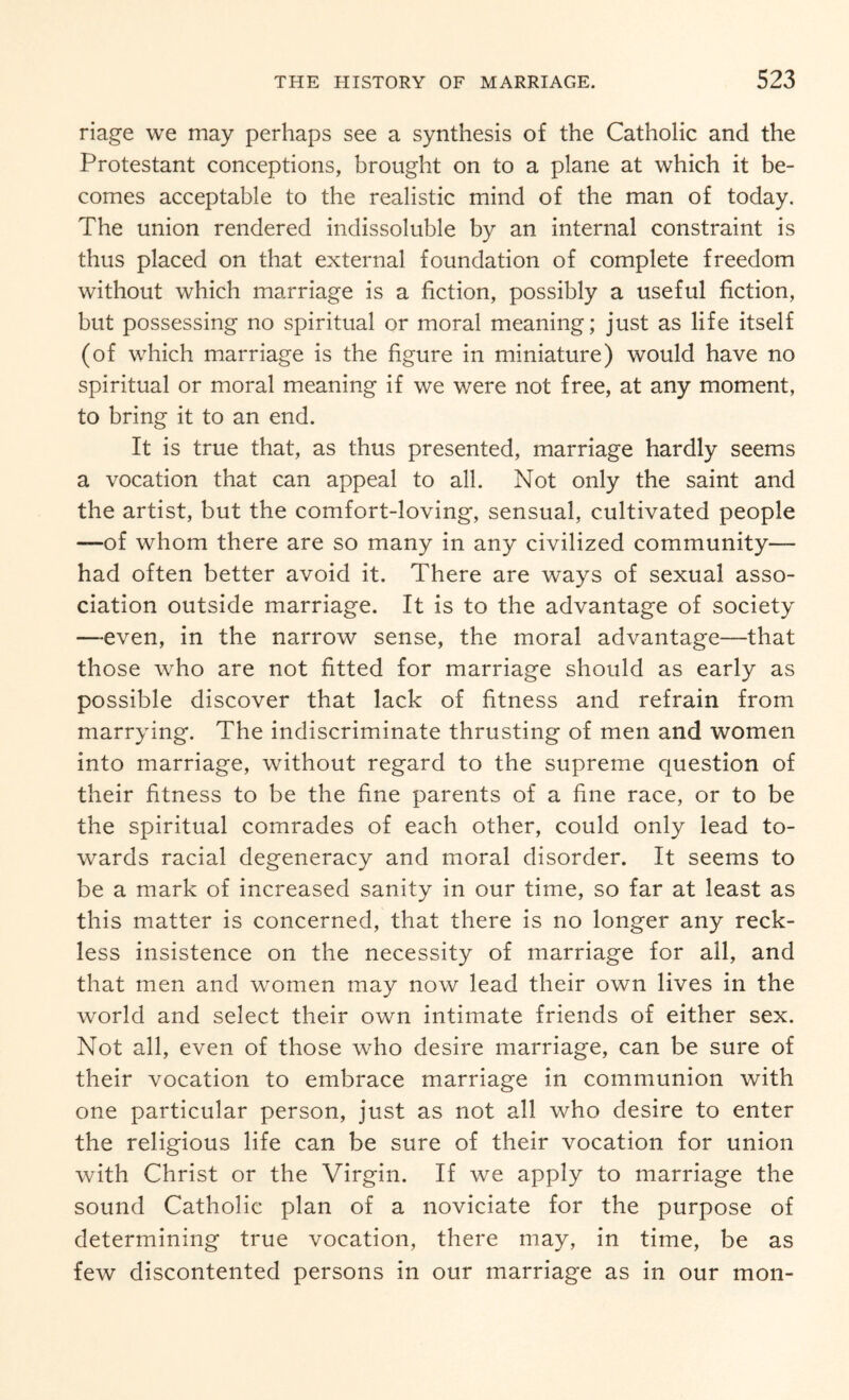 riage we may perhaps see a synthesis of the Catholic and the Protestant conceptions, brought on to a plane at which it be¬ comes acceptable to the realistic mind of the man of today. The union rendered indissoluble by an internal constraint is thus placed on that external foundation of complete freedom without which marriage is a fiction, possibly a useful fiction, but possessing no spiritual or moral meaning; just as life itself (of which marriage is the figure in miniature) would have no spiritual or moral meaning if we were not free, at any moment, to bring it to an end. It is true that, as thus presented, marriage hardly seems a vocation that can appeal to all. Not only the saint and the artist, but the comfort-loving, sensual, cultivated people —of whom there are so many in any civilized community— had often better avoid it. There are ways of sexual asso¬ ciation outside marriage. It is to the advantage of society —even, in the narrow sense, the moral advantage—that those who are not fitted for marriage should as early as possible discover that lack of fitness and refrain from marrying. The indiscriminate thrusting of men and women into marriage, without regard to the supreme question of their fitness to be the fine parents of a fine race, or to be the spiritual comrades of each other, could only lead to¬ wards racial degeneracy and moral disorder. It seems to be a mark of increased sanity in our time, so far at least as this matter is concerned, that there is no longer any reck¬ less insistence on the necessity of marriage for all, and that men and women may now lead their own lives in the world and select their own intimate friends of either sex. Not all, even of those who desire marriage, can be sure of their vocation to embrace marriage in communion with one particular person, just as not all who desire to enter the religious life can be sure of their vocation for union with Christ or the Virgin. If we apply to marriage the sound Catholic plan of a noviciate for the purpose of determining true vocation, there may, in time, be as few discontented persons in our marriage as in our mon-