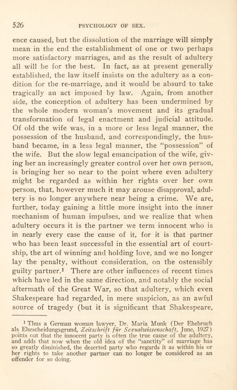 ence caused, but the dissolution of the marriage will simply mean in the end the establishment of one or two perhaps more satisfactory marriages, and as the result of adultery all will be for the best. In fact, as at present generally established, the law itself insists on the adultery as a con¬ dition for the re-marriage, and it would be absurd to take tragically an act imposed by law. Again, from another side, the conception of adultery has been undermined by the whole modern woman’s movement and its gradual transformation of legal enactment and judicial attitude. Of old the wife was, in a more or less legal manner, the possession of the husband, and correspondingly, the hus¬ band became, in a less legal manner, the “possession” of the wife. But the slow legal emancipation of the wife, giv¬ ing her an increasingly greater control over her own person, is bringing her so near to the point where even adultery might be regarded as within her rights over her own person, that, however much it may arouse disapproval, adul¬ tery is no longer anywhere near being a crime. We are, further, today gaining a little more insight into the inner mechanism of human impulses, and we realize that when adultery occurs it is the partner we term innocent who is in nearly every case the cause of it, for it is that partner who has been least successful in the essential art of court¬ ship, the art of winning and holding love, and we no longer lay the penalty, without consideration, on the ostensibly guilty partner.1 There are other influences of recent times which have led in the same direction, and notably the social aftermath of the Great War, so that adultery, which even Shakespeare had regarded, in mere suspicion, as an awful source of tragedy (but it is significant that Shakespeare, 1 Thus a German woman lawyer, Dr. Maria Munk (Der Ehebruch als Ehescheidungsgrund, Zeitschrift fur Sexualwissenschaft, June, 1927) points out that the innocent party is often the true cause of the adultery, and adds that now when the old idea of the “sanctity” of marriage has so greatly diminished, the deserted party who regards it as within his or her rights to take another partner can no longer be considered as an offender for so doing.
