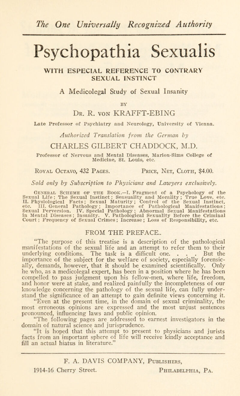 The One Universally Recognized Authority Fsychopathia Sexualis WITH ESPECIAL REFERENCE TO CONTRARY SEXUAL INSTINCT A Medicolegal Study of Sexual Insanity BY Dr. R. von KRAFFT-EBING Late Professor of Psychiatry and Neurology, University of Vienna. Authorized Translation from the German by CHARLES GILBERT CHADDOCK, M.D. Professor of Nervous and Mental Diseases, Marion-Sims College of Medicine, St. Louis, etc. Royal Octavo, 432 Pages. Price, Net, Cloth, $4.00. Sold only by Subscription to Physicians and Lawyers exclusively. General Scheme op the Book.—I. Fragment of a Psychology of the Sexual Life ; The Sexual Instinct; Sensuality and Morality ; True Love, etc. II. Physiological Facts; Sexual Maturity; Control of the Sexual Instinct, etc. III. General Pathology; Importance of Pathological Manifestations; Sexual Perversion. IV. Special Pathology; Abnormal Sexual Manifestations in Mental Diseases ; Insanity. V. Pathological Sexuality Before the Criminal Court; Frequency of Sexual Crimes; Increase; Loss of Responsibility, etc. FROM THE PREFACE. “The purpose of this treatise is a description of the pathological manifestations of the sexual life and an attempt to refer them to their underlying conditions. The task is a difficult one. . . . But the importance of the subject for the welfare of society, especially forensic- ally, demands, however, that it should be examined scientifically. Only he who, as a medicolegal expert, has been in a position where he has been compelled to pass judgment upon his fellow-men, where life, freedom, and honor were at stake, and realized painfully the incompleteness of our knowledge concerning the pathology of the sexual life, can fully under¬ stand the significance of an attempt to gain definite views concerning it. “Even at the present time, in the domain of sexual criminality, the most erroneous opinions are expressed and the most unjust sentences pronounced, influencing laws and public opinion. “The following pages are addressed to earnest investigators in the domain of natural science and jurisprudence. “It is hoped that this attempt to present to physicians and jurists facts from an important sphere of life will receive kindly acceptance and fill an actual hiatus in literature.” F. A. DAVIS COMPANY, Publishers,