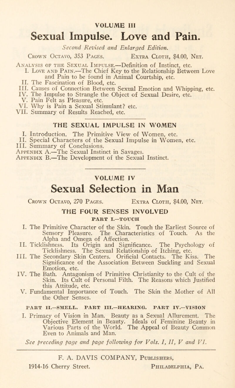 VOLUME III Sexual Impulse. Love and Pain. Second Revised and Enlarged Edition. Crown Octavo, 353 Pages. Extra Cloth, $4.00, Net. Analysis of the Sexual Impulse.—Definition of Instinct, etc. I. Love and Pain.—The Chief Key to the Relationship Between Love and Pain to be found in Animal Courtship, etc. II. The Fascination of Blood, etc. III. Causes of Connection Between Sexual Emotion and Whipping, etc. IV. The Impulse to Strangle the Object of Sexual Desire, etc. V. Pain Felt as Pleasure, etc. VI. Why is Pain a Sexual Stimulant? etc. VII. Summary of Results Reached, etc. THE SEXUAL IMPULSE IN WOMEN I. Introduction. The Primitive View of Women, etc. II. Special Characters of the Sexual Impulse in Women, etc. III. Summary of Conclusions. Appendix A.—The Sexual Instinct in Savages. Appendix B.—The Development of the Sexual Instinct. VOLUME IV Sexual Selection in Man Crown Octavo, 270 Pages. Extra Cloth, $4.00, Net. THE FOUR SENSES INVOLVED PART I.—TOUCH I. The Primitive Character of the Skin. Touch the Earliest Source of Sensory Pleasure. The Characteristics of Touch. As the Alpha and Omega of Affection. II. Ticklishness. Its Origin and Significance. The Psychology of Ticklishness. The Sexual Relationship of Itching, etc. III. The Secondary Skin Centers. Orificial Contacts. The Kiss. The Significance of the Association Between Suckling and Sexual Emotion, etc. IV. The Bath. Antagonism of Primitive Christianity to the Cult of the Skin. Its Cult of Personal Filth. The Reasons which Justified this Attitude, etc. V. Fundamental Importance of Touch. The Skin the Mother of All the Other Senses. PART II.—SMELL. PART III.—HEARING. PART IV.—VISION I. Primacy of Vision in Man. Beauty as a Sexual Allurement. The Objective Element in Beauty. Ideals of Feminine Beauty in Various Parts of the World. The Appeal of Beauty Common Even to Animals and Man. See preceding page and page following for Vols. I, II, V and VI. F. A. DAVIS COMPANY, Publishers,