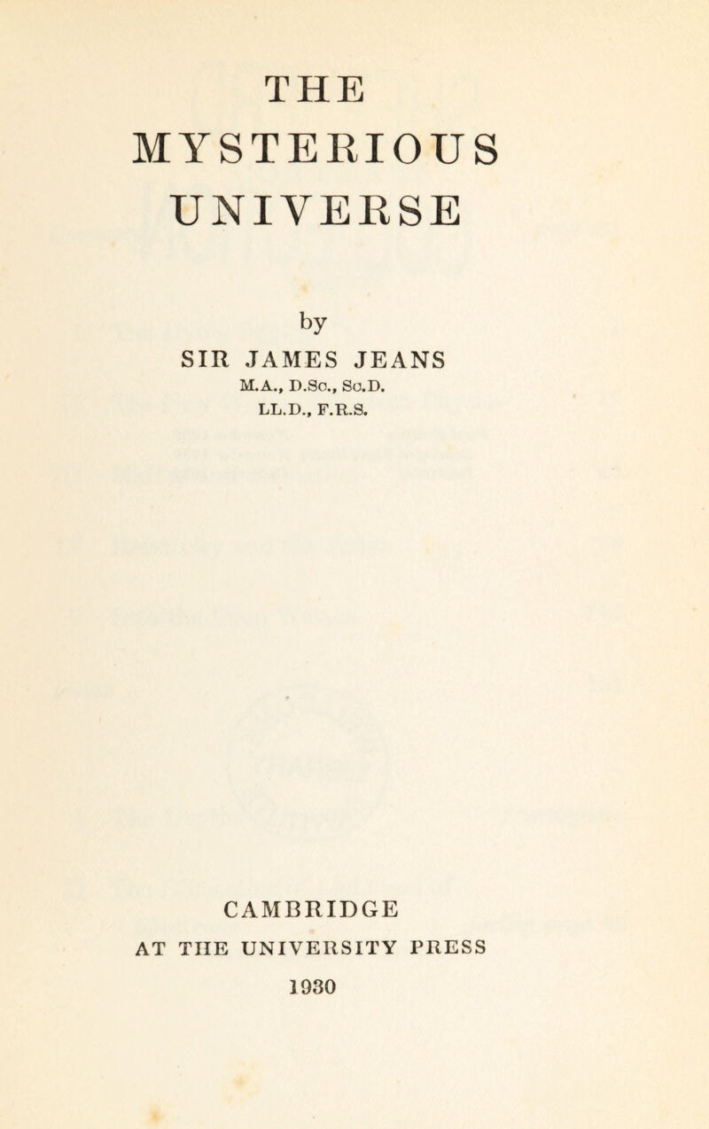 THE MYSTERIOUS UNIVERSE by SIR JAMES JEANS M.A., D.So., So.D. LL.D., F.R.S, CAMBRIDGE AT THE UNIVERSITY PRESS 1930