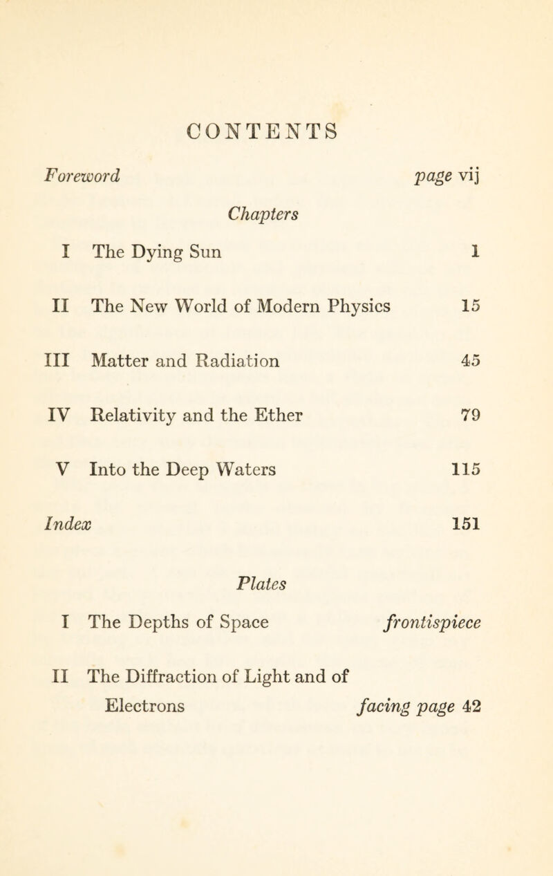 CONTENTS Foreword Va&e vd Chapters I The Dying Sun 1 II The New World of Modern Physics 15 III Matter and Radiation 45 IV Relativity and the Ether 79 V Into the Deep Waters 115 Index 151 Plates I The Depths of Space frontispiece II The Diffraction of Light and of Electrons facing page 42