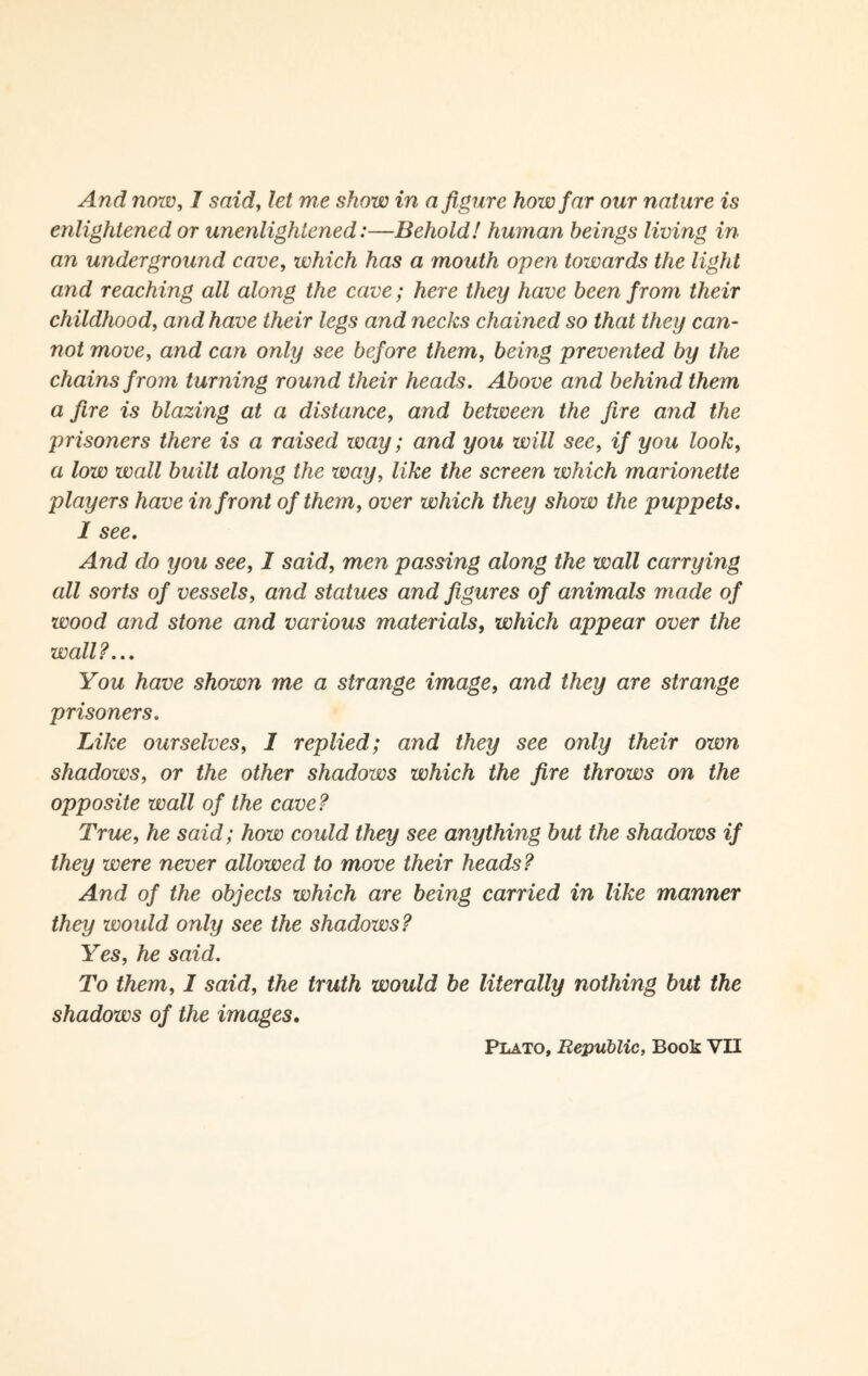 enlightened or unenlightened:—Behold! human beings living in an underground cave, which has a mouth open towards the light and reaching all along the cave; here they have been from their childhood, and have their legs and necks chained so that they can¬ not move, and can only see before them, being prevented by the chains from turning round their heads. Above and behind them a fire is blazing at a distance, and between the fire and the prisoners there is a raised way; and you will see, if you look, a low wall built along the way, like the screen which marionette players have in front of them, over which they show the puppets. I see. And do you see, 1 said, men passing along the wall carrying all sorts of vessels, and statues and figures of animals made of wood and stone and various materials, which appear over the wall?... You have shown me a strange image, and they are strange prisoners. Like ourselves, I replied; and they see only their own shadows, or the other shadows which the fire throws on the opposite wall of the cave? True, he said; how could they see anything but the shadoivs if they were never allowed to move their heads? And of the objects which are being carried in like manner they woidd only see the shadows? Yes, he said. To them, I said, the truth would be literally nothing but the shadows of the images. Plato, Republic, Book VII