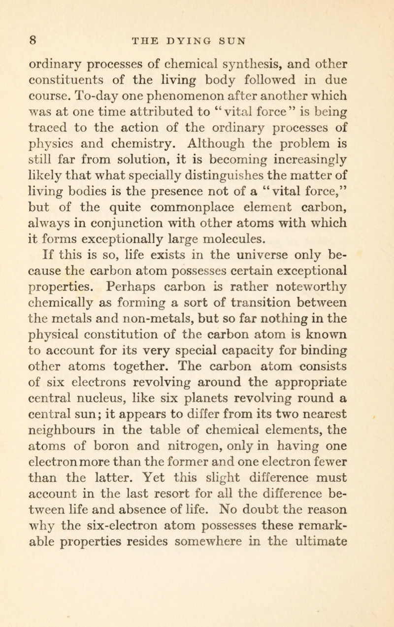 ordinary processes of chemical synthesis, and other constituents of the living body followed in due course. To-day one phenomenon after another which was at one time attributed to “vital force” is being traced to the action of the ordinary processes of physics and chemistry. Although the problem is still far from solution, it is becoming increasingly likely that what specially distinguishes the matter of living bodies is the presence not of a “vital force,” but of the quite commonplace element carbon, always in conjunction with other atoms with which it forms exceptionally large molecules. If this is so, life exists in the universe only be¬ cause the carbon atom possesses certain exceptional properties. Perhaps carbon is rather noteworthy chemically as forming a sort of transition between the metals and non-metals, but so far nothing in the physical constitution of the carbon atom is known to account for its very special capacity for binding other atoms together. The carbon atom consists of six electrons revolving around the appropriate central nucleus, like six planets revolving round a central sun; it appears to differ from its two nearest neighbours in the table of chemical elements, the atoms of boron and nitrogen, only in having one electron more than the former and one electron fewer than the latter. Yet this slight difference must account in the last resort for all the difference be¬ tween life and absence of life. No doubt the reason why the six-electron atom possesses these remark¬ able properties resides somewhere in the ultimate