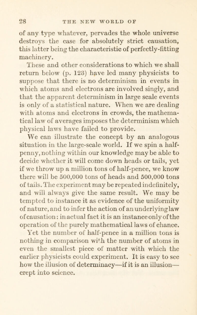 of any type whatever, pervades the whole universe destroys the case for absolutely strict causation, this latter being the characteristic of perfectly-fitting machinery. These and other considerations to which we shall return below (p. 123) have led many physicists to suppose that there is no determinism in events in which atoms and electrons are involved singly, and that the apparent determinism in large scale events is only of a statistical nature. When we are dealing with atoms and electrons in crowds, the mathema¬ tical law of averages imposes the determinism which physical laws have failed to provide. We can illustrate the concept by an analogous situation in the large-scale world. If we spin a half¬ penny, nothing within our knowledge may be able to decide whether it will come down heads or tails, yet if we throw up a million tons of half-pence, we know there will be 500,000 tons of heads and 500,000 tons of tails. The experiment may be repeated indefinitely, and will always give the same result. We may be tempted to instance it as evidence of the uniformity of nature, and to infer the action of an underlying law of causation: in actual fact it is an instance only of the operation of the purely mathematical laws of chance. Yet the number of half-pence in a million tons is nothing in comparison with the number of atoms in even the smallest piece of matter with which the earlier physicists could experiment. It is easy to see how the illusion of determinacy—if it is an illusion— crept into science.