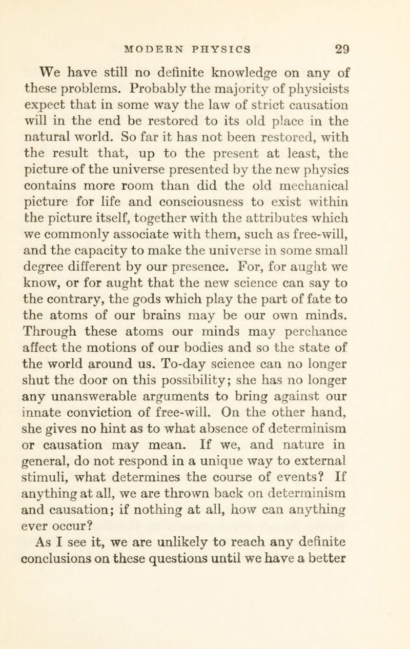 We have still no definite knowledge on any of these problems. Probably the majority of physicists expect that in some way the law of strict causation will in the end be restored to its old place in the natural world. So far it has not been restored, with the result that, up to the present at least, the picture of the universe presented by the new physics contains more room than did the old mechanical picture for life and consciousness to exist within the picture itself, together with the attributes which we commonly associate with them, such as free-will, and the capacity to make the universe in some small degree different by our presence. For, for aught we know, or for aught that the new science can say to the contrary, the gods which play the part of fate to the atoms of our brains may be our own minds. Through these atoms our minds may perchance affect the motions of our bodies and so the state of the world around us. To-day science can no longer shut the door on this possibility; she has no longer any unanswerable arguments to bring against our innate conviction of free-will. On the other hand, she gives no hint as to what absence of determinism or causation may mean. If we, and nature in general, do not respond in a unique way to external stimuli, what determines the course of events? If anything at all, we are thrown back on determinism and causation; if nothing at all, how can anything ever occur? As I see it, we are unlikely to reach any definite conclusions on these questions until we have a better
