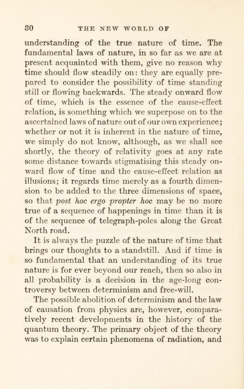 understanding of the true nature of time. The fundamental laws of nature, in so far as we are at present acquainted with them, give no reason why time should flow steadily on: they are equally pre¬ pared to consider the possibility of time standing still or flowing backwards. The steady onward flow of time, which is the essence of the cause-effect relation, is something which we superpose on to the ascertained laws of nature out of our own experience; whether or not it is inherent in the nature of time, we simply do not know, although, as we shall see shortly, the theory of relativity goes at any rate some distance towards stigmatising this steady on¬ ward flow of time and the cause-effect relation as illusions; it regards time merely as a fourth dimen¬ sion to be added to the three dimensions of space, so that post hoc ergo propter hoc may be no more true of a sequence of happenings in time than it is of the sequence of telegraph-poles along the Great North road. It is always the puzzle of the nature of time that brings our thoughts to a standstill. And if time is so fundamental that an understanding of its true nature is for ever beyond our reach, then so also in all probability is a decision in the age-long con¬ troversy between determinism and free-will. The possible abolition of determinism and the law of causation from physics are, however, compara¬ tively recent developments in the history of the quantum theory. The primary object of the theory was to explain certain phenomena of radiation, and