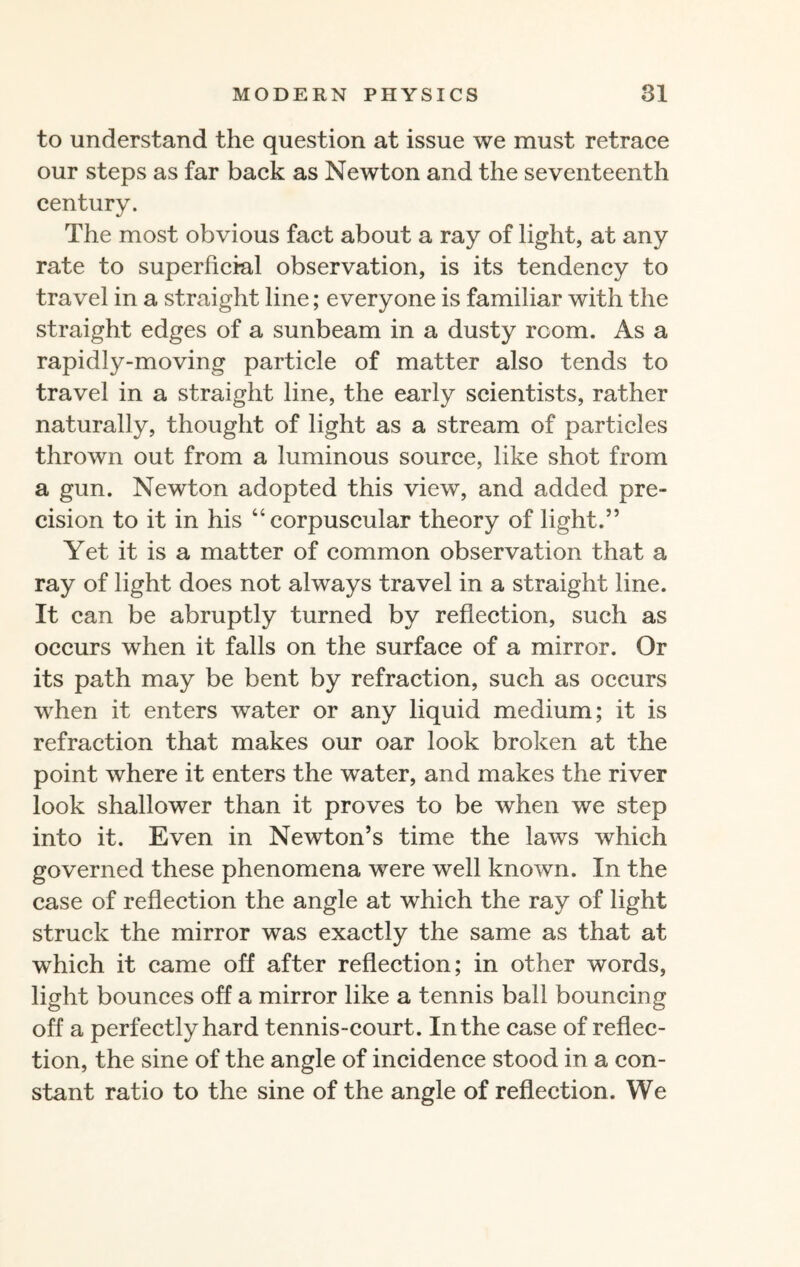 to understand the question at issue we must retrace our steps as far back as Newton and the seventeenth century. The most obvious fact about a ray of light, at any rate to superficial observation, is its tendency to travel in a straight line; everyone is familiar with the straight edges of a sunbeam in a dusty room. As a rapidly-moving particle of matter also tends to travel in a straight line, the early scientists, rather naturally, thought of light as a stream of particles thrown out from a luminous source, like shot from a gun. Newton adopted this view, and added pre¬ cision to it in his “corpuscular theory of light.” Yet it is a matter of common observation that a ray of light does not always travel in a straight line. It can be abruptly turned by reflection, such as occurs when it falls on the surface of a mirror. Or its path may be bent by refraction, such as occurs when it enters water or any liquid medium; it is refraction that makes our oar look broken at the point where it enters the water, and makes the river look shallower than it proves to be when we step into it. Even in Newton’s time the laws which governed these phenomena were well known. In the case of reflection the angle at which the ray of light struck the mirror was exactly the same as that at which it came off after reflection; in other words, light bounces off a mirror like a tennis ball bouncing off a perfectly hard tennis-court. In the case of reflec¬ tion, the sine of the angle of incidence stood in a con¬ stant ratio to the sine of the angle of reflection. We