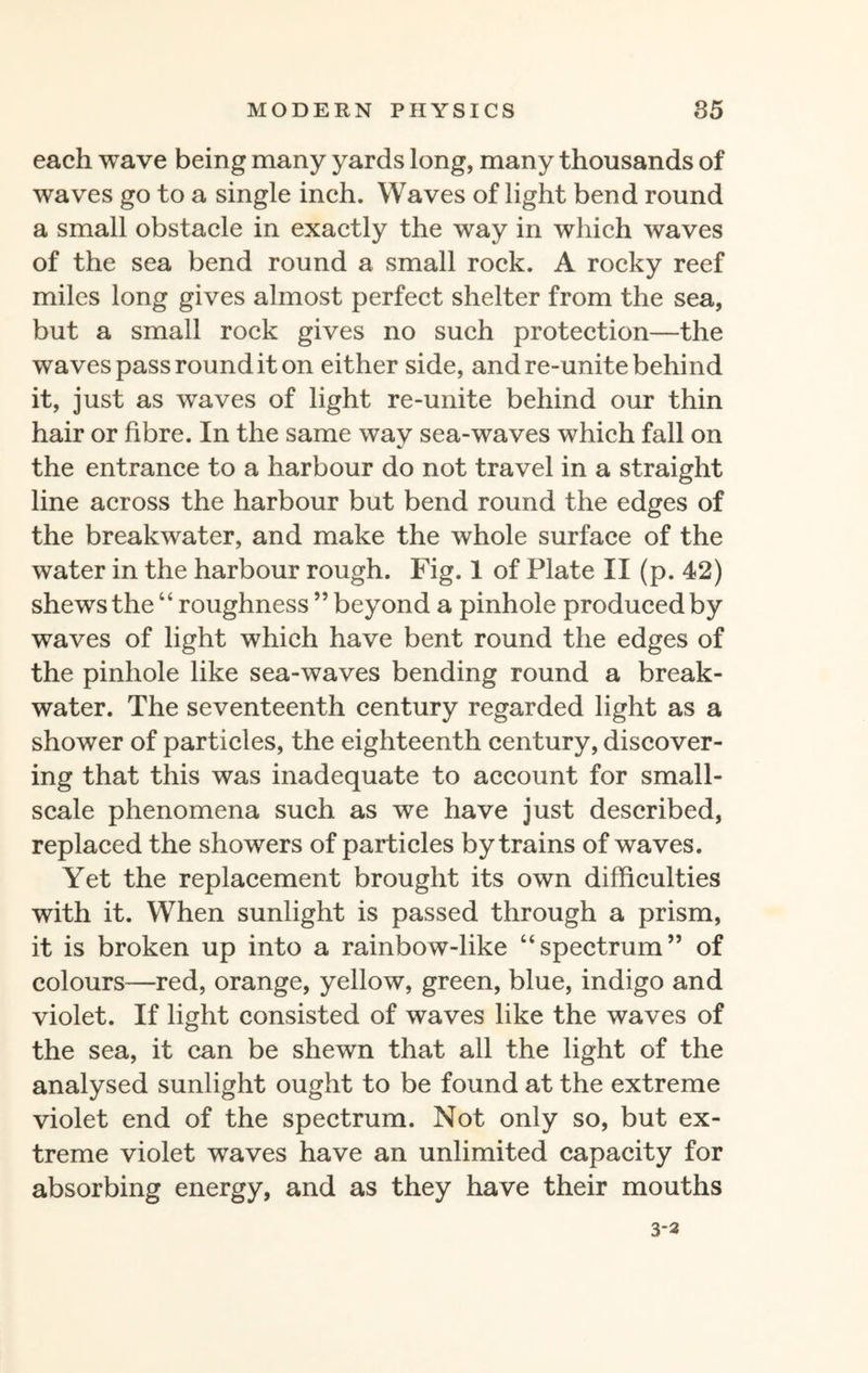 each wave being many yards long, many thousands of waves go to a single inch. Waves of light bend round a small obstacle in exactly the way in which waves of the sea bend round a small rock. A rocky reef miles long gives almost perfect shelter from the sea, but a small rock gives no such protection—the waves pass round it on either side, and re-unite behind it, just as waves of light re-unite behind our thin hair or fibre. In the same way sea-waves which fall on the entrance to a harbour do not travel in a straight line across the harbour but bend round the edges of the breakwater, and make the whole surface of the water in the harbour rough. Fig. 1 of Plate II (p. 42) shews the “ roughness ” beyond a pinhole produced by waves of light which have bent round the edges of the pinhole like sea-waves bending round a break¬ water. The seventeenth century regarded light as a shower of particles, the eighteenth century, discover¬ ing that this was inadequate to account for small- scale phenomena such as we have just described, replaced the showers of particles by trains of waves. Yet the replacement brought its own difficulties with it. When sunlight is passed through a prism, it is broken up into a rainbow-like “spectrum” of colours—red, orange, yellow, green, blue, indigo and violet. If light consisted of waves like the waves of the sea, it can be shewn that all the light of the analysed sunlight ought to be found at the extreme violet end of the spectrum. Not only so, but ex¬ treme violet waves have an unlimited capacity for absorbing energy, and as they have their mouths 3*3