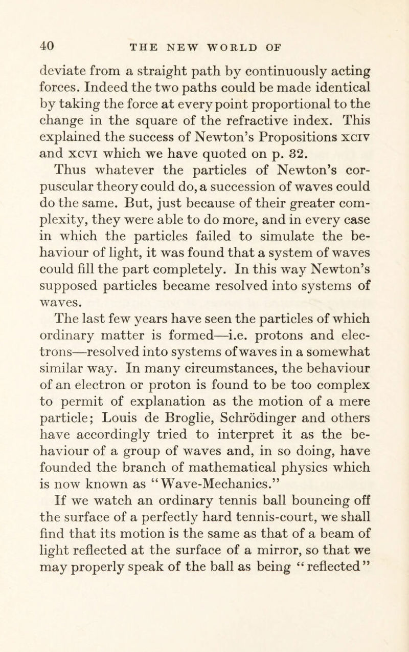 deviate from a straight path by continuously acting forces. Indeed the two paths could be made identical by taking the force at every point proportional to the change in the square of the refractive index. This explained the success of Newton’s Propositions xciv and xcvi which we have quoted on p. 32. Thus whatever the particles of Newton’s cor¬ puscular theory could do, a succession of waves could do the same. But, just because of their greater com¬ plexity, they were able to do more, and in every case in which the particles failed to simulate the be¬ haviour of light, it was found that a system of waves could fill the part completely. In this way Newton’s supposed particles became resolved into systems of waves. The last few years have seen the particles of which ordinary matter is formed—i.e. protons and elec¬ trons—resolved into systems of waves in a somewhat similar way. In many circumstances, the behaviour of an electron or proton is found to be too complex to permit of explanation as the motion of a mere particle; Louis de Broglie, Schrodinger and others have accordingly tried to interpret it as the be¬ haviour of a group of waves and, in so doing, have founded the branch of mathematical physics which is now known as “Wave-Mechanics.” If we watch an ordinary tennis ball bouncing off the surface of a perfectly hard tennis-court, we shall find that its motion is the same as that of a beam of light reflected at the surface of a mirror, so that we may properly speak of the ball as being “ reflected”