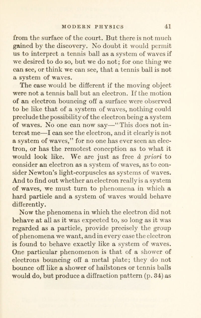 from the surface of the court. But there is not much gained by the discovery. No doubt it would permit us to interpret a tennis ball as a system of waves if we desired to do so, but we do not; for one thing we can see, or think we can see, that a tennis ball is not a system of waves. The case would be different if the moving object were not a tennis ball but an electron. If the motion of an electron bouncing off a surface were observed to be like that of a system of waves, nothing could preclude the possibility of the electron being a system of waves. No one can now say—“This does not in¬ terest me—I can see the electron, and it clearly is not a system of waves,” for no one has ever seen an elec¬ tron, or has the remotest conception as to what it would look like. We are just as free a 'priori to consider an electron as a system of waves, as to con¬ sider Newton’s light-corpuscles as systems of waves. And to find out whether an electron really is a system of waves, we must turn to phenomena in which a hard particle and a system of waves would behave differently. Now the phenomena in which the electron did not behave at all as it was expected to, so long as it was regarded as a particle, provide precisely the group of phenomena we want, and in every case the electron is found to behave exactly like a system of waves. One particular phenomenon is that of a shower of electrons bouncing off a metal plate; they do not bounce off like a shower of hailstones or tennis balls would do, but produce a diffraction pattern (p. 34) as