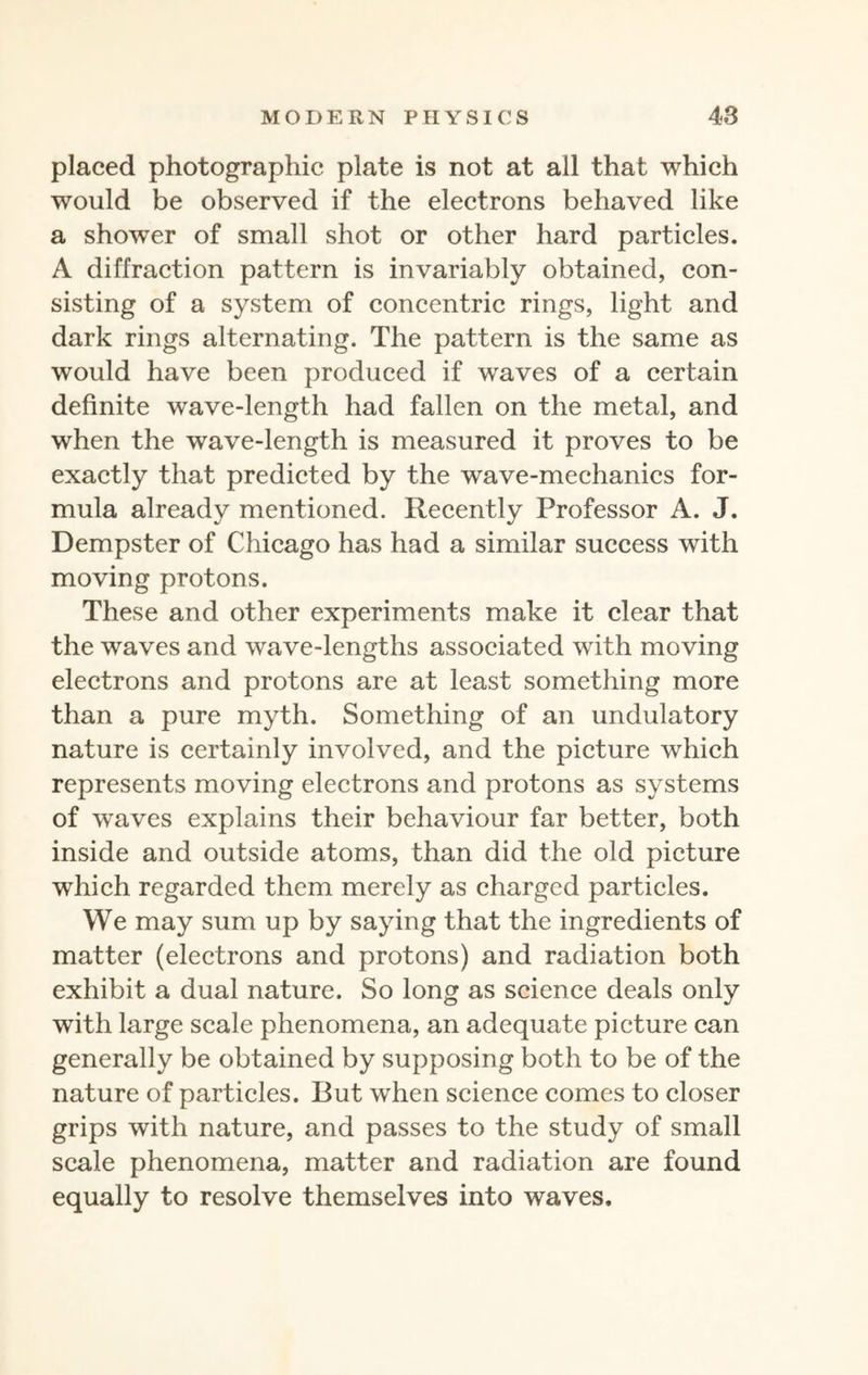 placed photographic plate is not at all that which would be observed if the electrons behaved like a shower of small shot or other hard particles. A diffraction pattern is invariably obtained, con¬ sisting of a system of concentric rings, light and dark rings alternating. The pattern is the same as would have been produced if waves of a certain definite wave-length had fallen on the metal, and when the wave-length is measured it proves to be exactly that predicted by the wave-mechanics for¬ mula already mentioned. Recently Professor A. J. Dempster of Chicago has had a similar success with moving protons. These and other experiments make it clear that the waves and wave-lengths associated with moving electrons and protons are at least something more than a pure myth. Something of an undulatory nature is certainly involved, and the picture which represents moving electrons and protons as systems of waves explains their behaviour far better, both inside and outside atoms, than did the old picture which regarded them merely as charged particles. We may sum up by saying that the ingredients of matter (electrons and protons) and radiation both exhibit a dual nature. So long as science deals only with large scale phenomena, an adequate picture can generally be obtained by supposing both to be of the nature of particles. But when science comes to closer grips with nature, and passes to the study of small scale phenomena, matter and radiation are found equally to resolve themselves into waves.