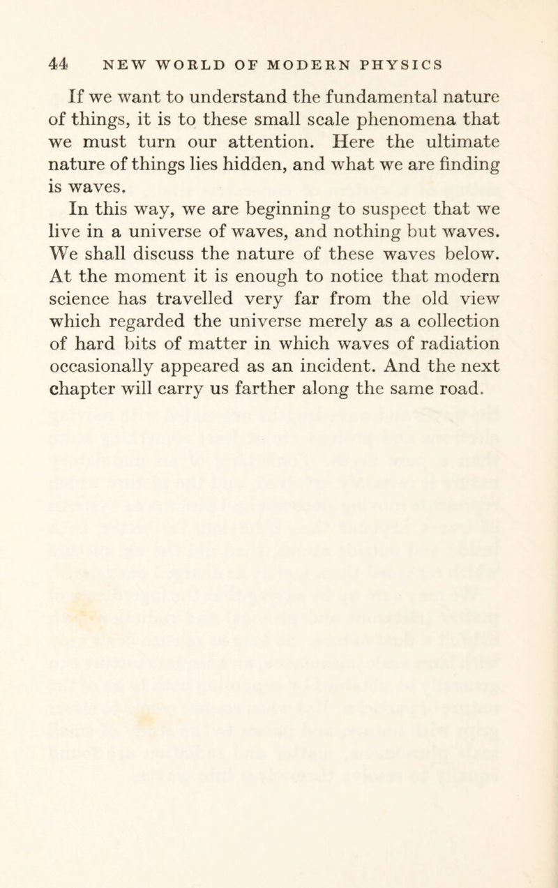 If we want to understand the fundamental nature of things, it is to these small scale phenomena that we must turn our attention. Here the ultimate nature of things lies hidden, and what we are finding is waves. In this way, we are beginning to suspect that we live in a universe of waves, and nothing but waves. We shall discuss the nature of these waves below. At the moment it is enough to notice that modern science has travelled very far from the old view which regarded the universe merely as a collection of hard bits of matter in which waves of radiation occasionally appeared as an incident. And the next chapter will carry us farther along the same road.