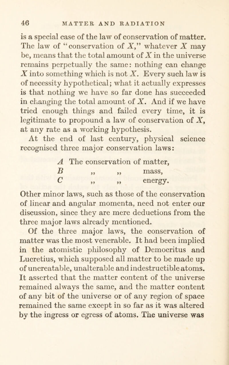 is a special case of the law of conservation of matter. The law of “conservation of A,” whatever X may be, means that the total amount of X in the universe remains perpetually the same: nothing can change X into something which is not X. Every such law is of necessity hypothetical; what it actually expresses is that nothing we have so far done has succeeded in changing the total amount of X. And if we have tried enough things and failed every time, it is legitimate to propound a law of conservation of X, at any rate as a working hypothesis. At the end of last century, physical science recognised three major conservation laws: A The conservation of matter, B ,, ,, mass, C „ „ energy. Other minor laws, such as those of the conservation of linear and angular momenta, need not enter our discussion, since they are mere deductions from the three major laws already mentioned. Of the three major laws, the conservation of matter was the most venerable. It had been implied in the atomistic philosophy of Democritus and Lucretius, which supposed all matter to be made up of uncreatable, unalterable and indestructible atoms. It asserted that the matter content of the universe remained always the same, and the matter content of any bit of the universe or of any region of space remained the same except in so far as it was altered by the ingress or egress of atoms. The universe was