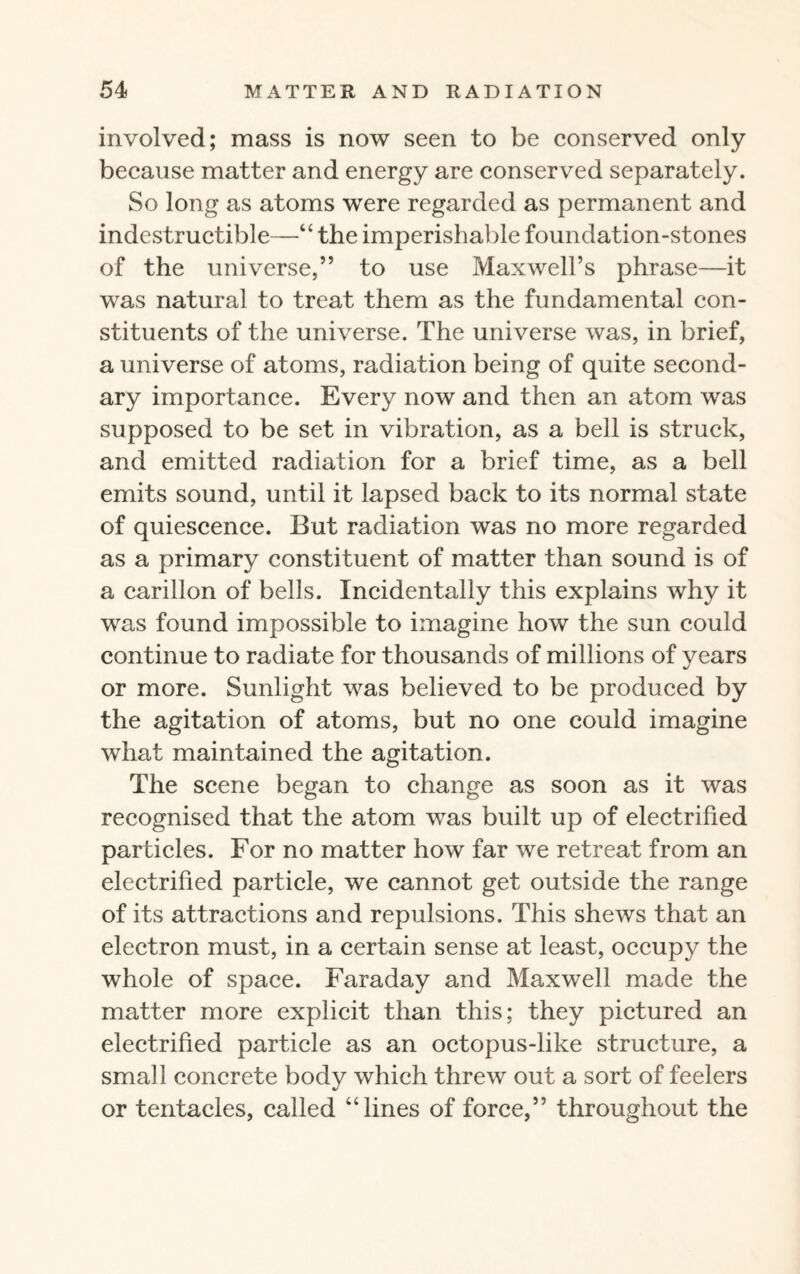 involved; mass is now seen to be conserved only because matter and energy are conserved separately. So long as atoms were regarded as permanent and indestructible—“ the imperishable foundation-stones of the universe,” to use Maxwell’s phrase—it was natural to treat them as the fundamental con¬ stituents of the universe. The universe was, in brief, a universe of atoms, radiation being of quite second¬ ary importance. Every now and then an atom was supposed to be set in vibration, as a bell is struck, and emitted radiation for a brief time, as a bell emits sound, until it lapsed back to its normal state of quiescence. But radiation was no more regarded as a primary constituent of matter than sound is of a carillon of bells. Incidentally this explains why it was found impossible to imagine how the sun could continue to radiate for thousands of millions of years or more. Sunlight was believed to be produced by the agitation of atoms, but no one could imagine what maintained the agitation. The scene began to change as soon as it was recognised that the atom was built up of electrified particles. For no matter how far we retreat from an electrified particle, we cannot get outside the range of its attractions and repulsions. This shews that an electron must, in a certain sense at least, occupy the whole of space. Faraday and Maxwell made the matter more explicit than this; they pictured an electrified particle as an octopus-like structure, a small concrete body which threw out a sort of feelers or tentacles, called “lines of force,” throughout the