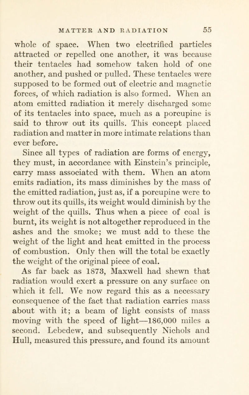 whole of space. When two electrified particles attracted or repelled one another, it was because their tentacles had somehow taken hold of one another, and pushed or pulled. These tentacles were supposed to be formed out of electric and magnetic forces, of which radiation is also formed. When an atom emitted radiation it merely discharged some of its tentacles into space, much as a porcupine is said to throw out its quills. This concept placed radiation and matter in more intimate relations than ever before. Since all types of radiation are forms of energy, they must, in accordance with Einstein’s principle, carry mass associated with them. When an atom emits radiation, its mass diminishes by the mass of the emitted radiation, just as, if a porcupine were to throw out its quills, its weight would diminish by the weight of the quills. Thus when a piece of coal is burnt, its weight is not altogether reproduced in the ashes and the smoke; we must add to these the weight of the light and heat emitted in the process of combustion. Only then will the total be exactly the weight of the original piece of coal. As far back as 1873, Maxwell had shewn that radiation would exert a pressure on any surface on which it fell. We now regard this as a necessary consequence of the fact that radiation carries mass about with it; a beam of light consists of mass moving with the speed of light—186,000 miles a second. Lebedew, and subsequently Nichols and Hull, measured this pressure, and found its amount