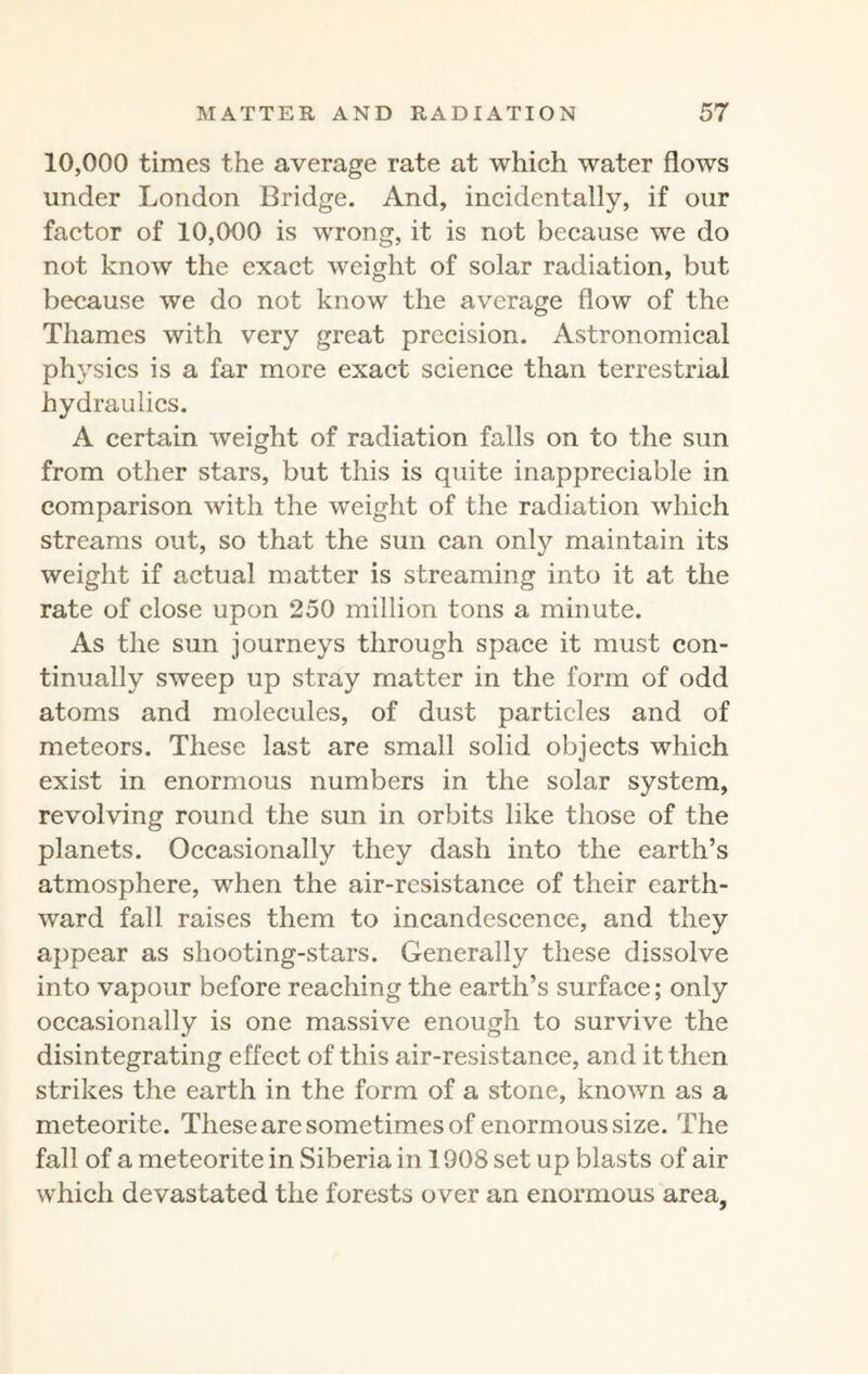 10,000 times the average rate at which water flows under London Bridge. And, incidentally, if our factor of 10,000 is wrong, it is not because we do not know the exact weight of solar radiation, but because we do not know the average flow of the Thames with very great precision. Astronomical physics is a far more exact science than terrestrial hydraulics. A certain weight of radiation falls on to the sun from other stars, but this is quite inappreciable in comparison with the weight of the radiation which streams out, so that the sun can only maintain its weight if actual matter is streaming into it at the rate of close upon 250 million tons a minute. As the sun journeys through space it must con¬ tinually sweep up stray matter in the form of odd atoms and molecules, of dust particles and of meteors. These last are small solid objects which exist in enormous numbers in the solar system, revolving round the sun in orbits like those of the planets. Occasionally they dash into the earth’s atmosphere, when the air-resistance of their earth¬ ward fall raises them to incandescence, and they appear as shooting-stars. Generally these dissolve into vapour before reaching the earth’s surface; only occasionally is one massive enough to survive the disintegrating effect of this air-resistance, and it then strikes the earth in the form of a stone, known as a meteorite. These are sometimes of enormous size. The fall of a meteorite in Siberia in 1908 set up blasts of air which devastated the forests over an enormous area,