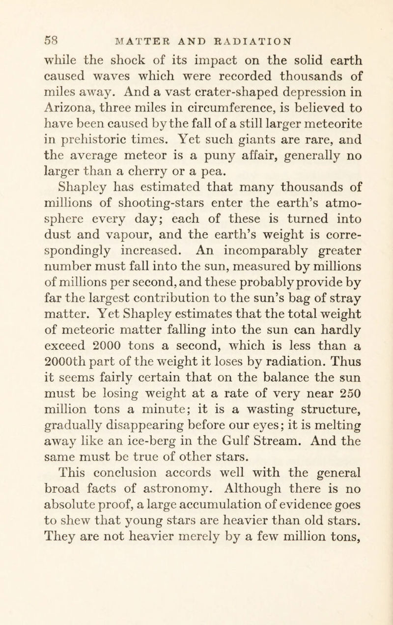 while the shock of its impact on the solid earth caused waves which were recorded thousands of miles away. And a vast crater-shaped depression in Arizona, three miles in circumference, is believed to have been caused by the fall of a still larger meteorite in prehistoric times. Yet such giants are rare, and the average meteor is a puny affair, generally no larger than a cherry or a pea. Shapley has estimated that many thousands of millions of shooting-stars enter the earth’s atmo¬ sphere every day; each of these is turned into dust and vapour, and the earth’s weight is corre¬ spondingly increased. An incomparably greater number must fall into the sun, measured by millions of millions per second, and these probably provide by far the largest contribution to the sun’s bag of stray matter. Yet Shapley estimates that the total weight of meteoric matter falling into the sun can hardly exceed 2000 tons a second, which is less than a 2000th part of the weight it loses by radiation. Thus it seems fairly certain that on the balance the sun must be losing weight at a rate of very near 250 million tons a minute; it is a wasting structure, gradually disappearing before our eyes; it is melting away like an ice-berg in the Gulf Stream. And the same must be true of other stars. This conclusion accords well with the general broad facts of astronomy. Although there is no absolute proof, a large accumulation of evidence goes to shew that young stars are heavier than old stars. They are not heavier merely by a few million tons,