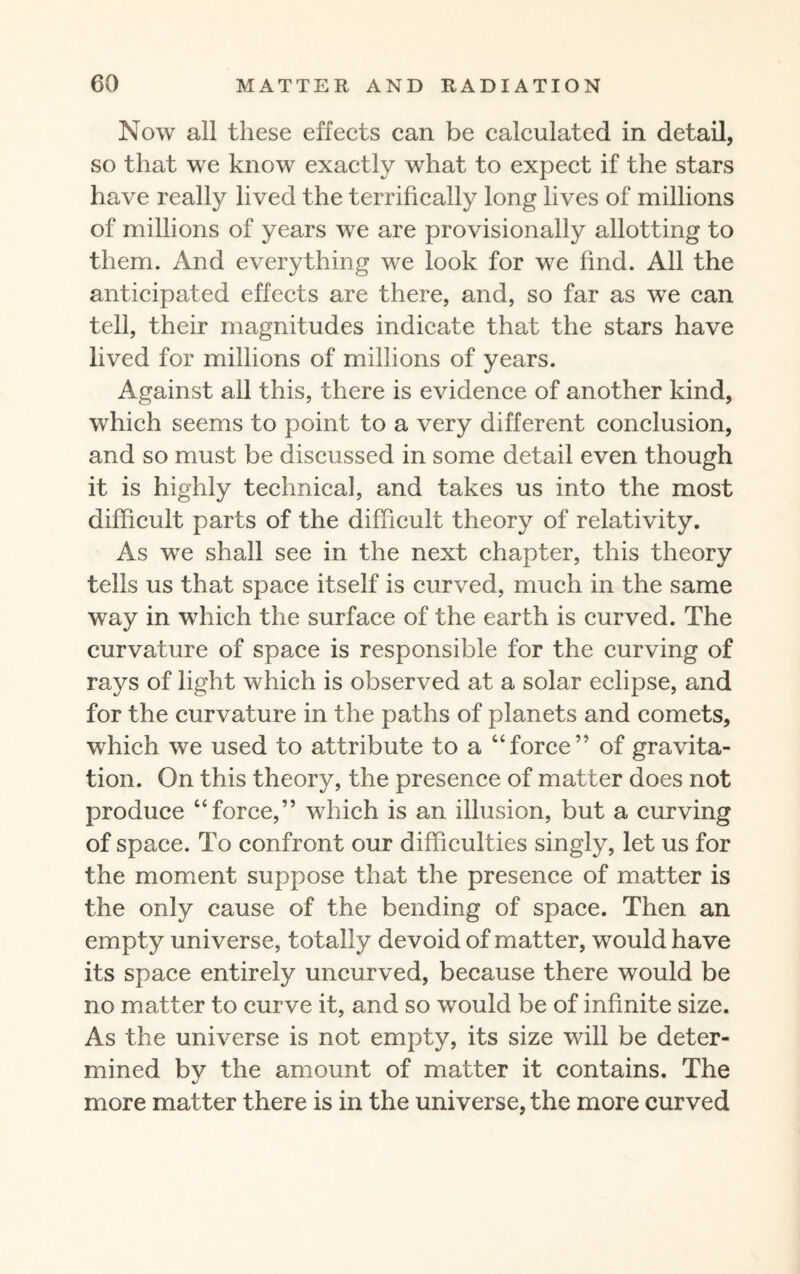 Now all these effects can be calculated in detail, so that we know exactly what to expect if the stars have really lived the terrifically long lives of millions of millions of years we are provisionally allotting to them. And everything we look for we find. All the anticipated effects are there, and, so far as we can tell, their magnitudes indicate that the stars have lived for millions of millions of years. Against all this, there is evidence of another kind, which seems to point to a very different conclusion, and so must be discussed in some detail even though it is highly technical, and takes us into the most difficult parts of the difficult theory of relativity. As we shall see in the next chapter, this theory tells us that space itself is curved, much in the same way in which the surface of the earth is curved. The curvature of space is responsible for the curving of rays of light which is observed at a solar eclipse, and for the curvature in the paths of planets and comets, which we used to attribute to a “force” of gravita¬ tion. On this theory, the presence of matter does not produce “force,” which is an illusion, but a curving of space. To confront our difficulties singly, let us for the moment suppose that the presence of matter is the only cause of the bending of space. Then an empty universe, totally devoid of matter, would have its space entirely uncurved, because there would be no matter to curve it, and so would be of infinite size. As the universe is not empty, its size will be deter¬ mined by the amount of matter it contains. The more matter there is in the universe, the more curved