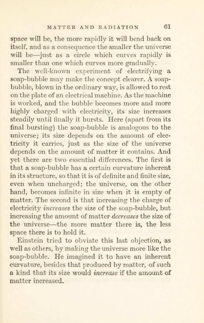 space will be, the more rapidly it will bend back on itself, and as a consequence the smaller the universe will be—just as a circle which curves rapidly is smaller than one which curves more gradually. The well-known experiment of electrifying a soap-bubble may make the concept clearer. A soap- bubble, blown in the ordinary way, is allowed to rest on the plate of an electrical machine. As the machine is worked, and the bubble becomes more and more highly charged with electricity, its size increases steadily until finally it bursts. Here (apart from its final bursting) the soap-bubble is analogous to the universe; its size depends on the amount of elec¬ tricity it carries, just as the size of the universe depends on the amount of matter it contains. And yet there are two essential differences. The first is that a soap-bubble has a certain curvature inherent in its structure, so that it is of definite and finite size, even when uncharged; the universe, on the other hand, becomes infinite in size when it is empty of matter. The second is that increasing the charge of electricity increases the size of the soap-bubble, but increasing the amount of matter decreases the size of the universe—the more matter there is, the less space there is to hold it. Einstein tried to obviate this last objection, as well as others, by making the universe more like the soap-bubble. He imagined it to have an inherent curvature, besides that produced by matter, of such a kind that its size would increase if the amount of matter increased.