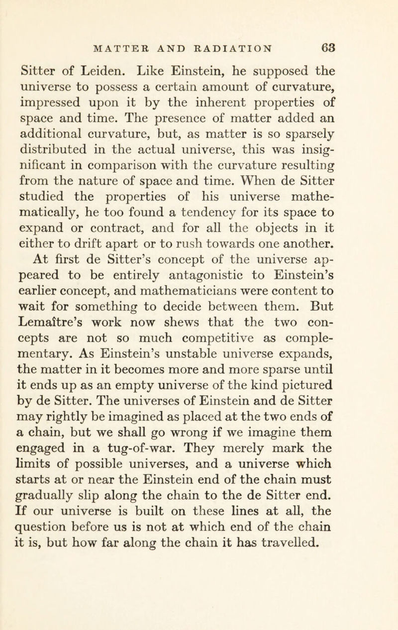Sitter of Leiden. Like Einstein, he supposed the universe to possess a certain amount of curvature, impressed upon it by the inherent properties of space and time. The presence of matter added an additional curvature, but, as matter is so sparsely distributed in the actual universe, this was insig¬ nificant in comparison with the curvature resulting from the nature of space and time. When de Sitter studied the properties of his universe mathe¬ matically, he too found a tendency for its space to expand or contract, and for all the objects in it either to drift apart or to rush towards one another. At first de Sitter’s concept of the universe ap¬ peared to be entirely antagonistic to Einstein’s earlier concept, and mathematicians were content to wait for something to decide between them. But Lemaitre’s work now shews that the two con¬ cepts are not so much competitive as comple¬ mentary. As Einstein’s unstable universe expands, the matter in it becomes more and more sparse until it ends up as an empty universe of the kind pictured by de Sitter. The universes of Einstein and de Sitter may rightly be imagined as placed at the two ends of a chain, but we shall go wrong if we imagine them engaged in a tug-of-war. They merely mark the limits of possible universes, and a universe which starts at or near the Einstein end of the chain must gradually slip along the chain to the de Sitter end. If our universe is built on these lines at all, the question before us is not at which end of the chain it is, but how far along the chain it has travelled.