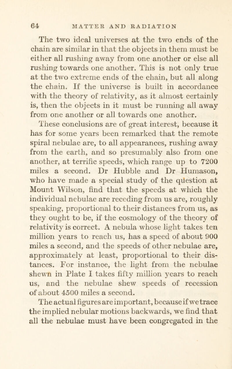 The two ideal universes at the two ends of the chain are similar in that the objects in them must be either all rushing away from one another or else all rushing towards one another. This is not only true at the two extreme ends of the chain, but all along the chain. If the universe is built in accordance with the theory of relativity, as it almost certainly is, then the objects in it must be running all away from one another or all towards one another. These conclusions are of great interest, because it has for some years been remarked that the remote spiral nebulae are, to all appearances, rushing away from the earth, and so presumably also from one another, at terrific speeds, which range up to 7200 miles a second. Dr Hubble and Dr Humason, who have made a special study of the question at Mount Wilson, find that the speeds at which the individual nebulae are receding from us are, roughly speaking, proportional to their distances from us, as they ought to be, if the cosmology of the theory of relativity is correct. A nebula whose light takes ten million years to reach us, has a speed of about 900 miles a second, and the speeds of other nebulae are, approximately at least, proportional to their dis¬ tances. For instance, the light from the nebulae shewn in Plate I takes fifty million years to reach us, and the nebulae shew speeds of recession of about 4500 miles a second. The actual figures are important, because if we trace the implied nebular motions backwards, we find that all the nebulae must have been congregated in the