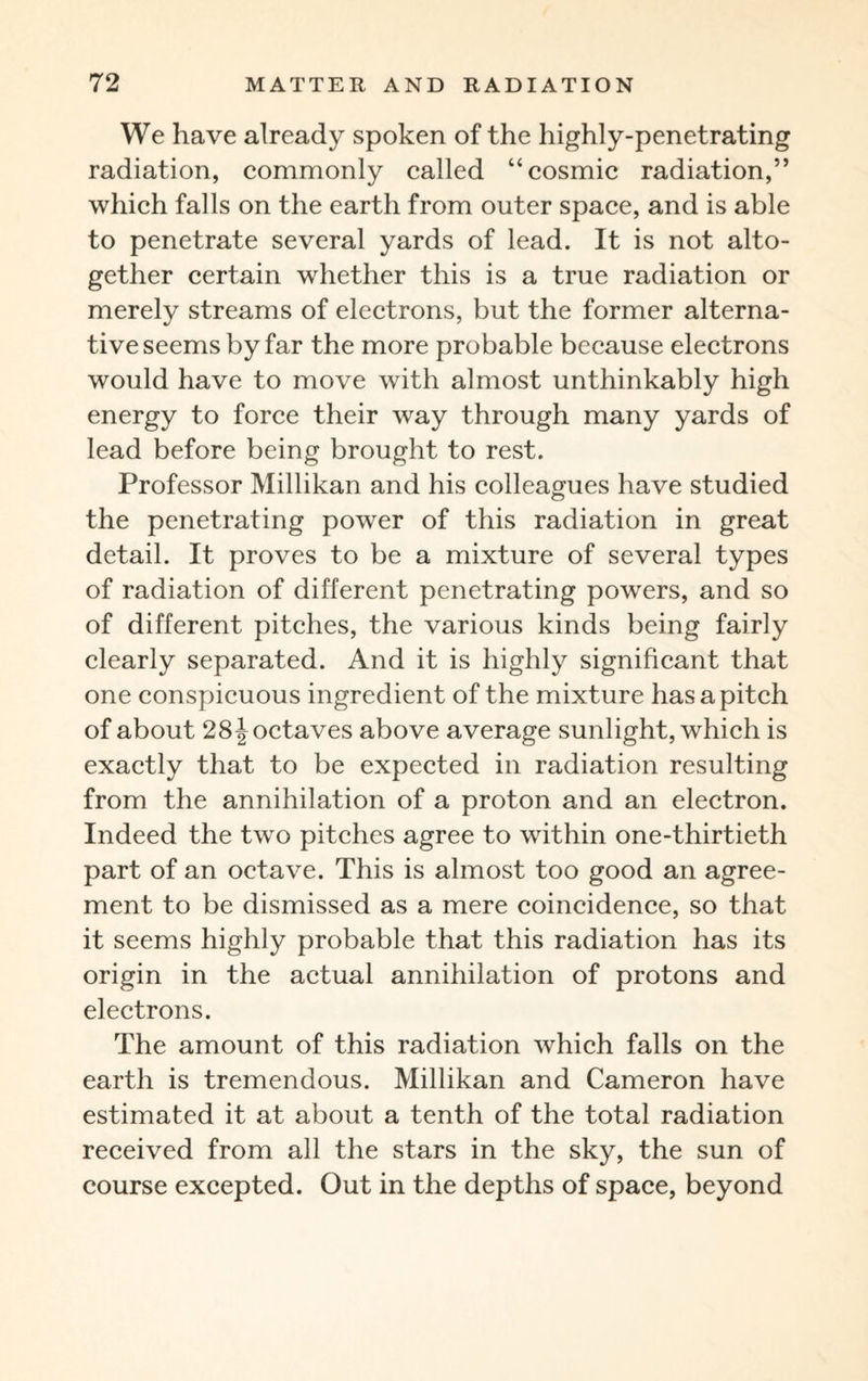 We have already spoken of the highly-penetrating radiation, commonly called “cosmic radiation,” which falls on the earth from outer space, and is able to penetrate several yards of lead. It is not alto¬ gether certain whether this is a true radiation or merely streams of electrons, but the former alterna¬ tive seems by far the more probable because electrons would have to move with almost unthinkably high energy to force their way through many yards of lead before being brought to rest. Professor Millikan and his colleagues have studied the penetrating power of this radiation in great detail. It proves to be a mixture of several types of radiation of different penetrating powers, and so of different pitches, the various kinds being fairly clearly separated. And it is highly significant that one conspicuous ingredient of the mixture has a pitch of about 28Joctaves above average sunlight, which is exactly that to be expected in radiation resulting from the annihilation of a proton and an electron. Indeed the two pitches agree to within one-thirtieth part of an octave. This is almost too good an agree¬ ment to be dismissed as a mere coincidence, so that it seems highly probable that this radiation has its origin in the actual annihilation of protons and electrons. The amount of this radiation which falls on the earth is tremendous. Millikan and Cameron have estimated it at about a tenth of the total radiation received from all the stars in the sky, the sun of course excepted. Out in the depths of space, beyond