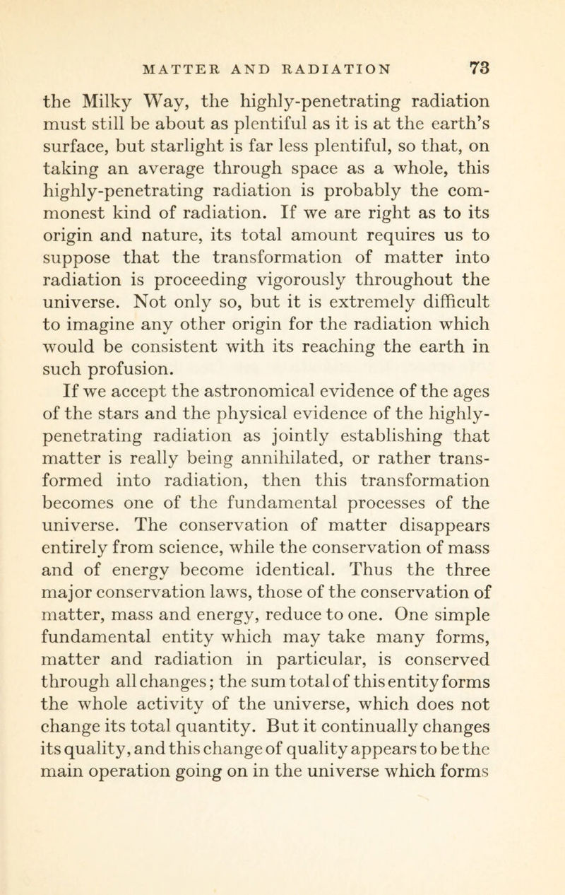 the Milky Way, the highly-penetrating radiation must still be about as plentiful as it is at the earth’s surface, but starlight is far less plentiful, so that, on taking an average through space as a whole, this highly-penetrating radiation is probably the com¬ monest kind of radiation. If we are right as to its origin and nature, its total amount requires us to suppose that the transformation of matter into radiation is proceeding vigorously throughout the universe. Not only so, but it is extremely difficult to imagine any other origin for the radiation which would be consistent with its reaching the earth in such profusion. If we accept the astronomical evidence of the ages of the stars and the physical evidence of the highly- penetrating radiation as jointly establishing that matter is really being annihilated, or rather trans¬ formed into radiation, then this transformation becomes one of the fundamental processes of the universe. The conservation of matter disappears entirely from science, while the conservation of mass and of energy become identical. Thus the three major conservation laws, those of the conservation of matter, mass and energy, reduce to one. One simple fundamental entity which may take many forms, matter and radiation in particular, is conserved through all changes; the sum total of this entity forms the whole activity of the universe, which does not change its total quantity. But it continually changes its quality, and this change of quality appears to be the main operation going on in the universe which forms
