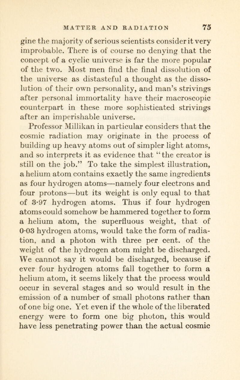 gine the majority of serious scientists consider it very improbable. There is of course no denying that the concept of a cyclic universe is far the more popular of the two. Most men find the final dissolution of the universe as distasteful a thought as the disso¬ lution of their own personality, and man’s strivings after personal immortality have their macroscopic counterpart in these more sophisticated strivings after an imperishable universe. Professor Millikan in particular considers that the cosmic radiation may originate in the process of building up heavy atoms out of simpler light atoms, and so interprets it as evidence that “the creator is still on the job.” To take the simplest illustration, a helium atom contains exactly the same ingredients as four hydrogen atoms—namely four electrons and four protons—but its weight is only equal to that of 3-97 hydrogen atoms. Thus if four hydrogen atoms could somehow be hammered together to form a helium atom, the superfluous weight, that of 0-03 hydrogen atoms, would take the form of radia¬ tion, and a photon with three per cent, of the weight of the hydrogen atom might be discharged. We cannot say it would be discharged, because if ever four hydrogen atoms fall together to form a helium atom, it seems likely that the process would occur in several stages and so would result in the emission of a number of small photons rather than of one big one. Yet even if the whole of the liberated energy were to form one big photon, this would have less penetrating power than the actual cosmic