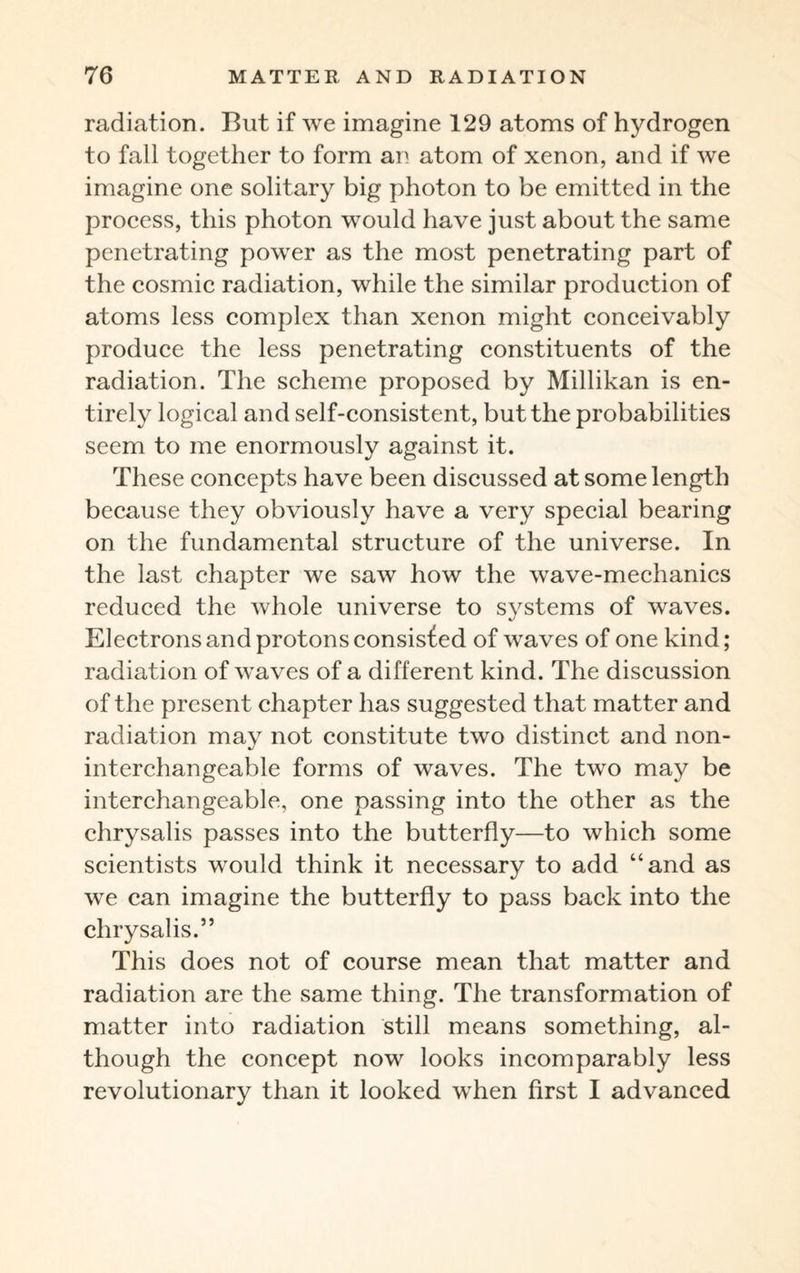 radiation. But if we imagine 129 atoms of hydrogen to fall together to form an atom of xenon, and if we imagine one solitary big photon to be emitted in the process, this photon would have just about the same penetrating power as the most penetrating part of the cosmic radiation, while the similar production of atoms less complex than xenon might conceivably produce the less penetrating constituents of the radiation. The scheme proposed by Millikan is en¬ tirely logical and self-consistent, but the probabilities seem to me enormously against it. These concepts have been discussed at some length because they obviously have a very special bearing on the fundamental structure of the universe. In the last chapter we saw how the wave-mechanics reduced the whole universe to systems of waves. Electrons and protons consisf ed of waves of one kind; radiation of waves of a different kind. The discussion of the present chapter has suggested that matter and radiation may not constitute two distinct and non- interchangeable forms of waves. The two may be interchangeable, one passing into the other as the chrysalis passes into the butterfly—to which some scientists would think it necessary to add “and as we can imagine the butterfly to pass back into the chrysalis.” This does not of course mean that matter and radiation are the same thing. The transformation of matter into radiation still means something, al¬ though the concept now looks incomparably less revolutionary than it looked when first I advanced