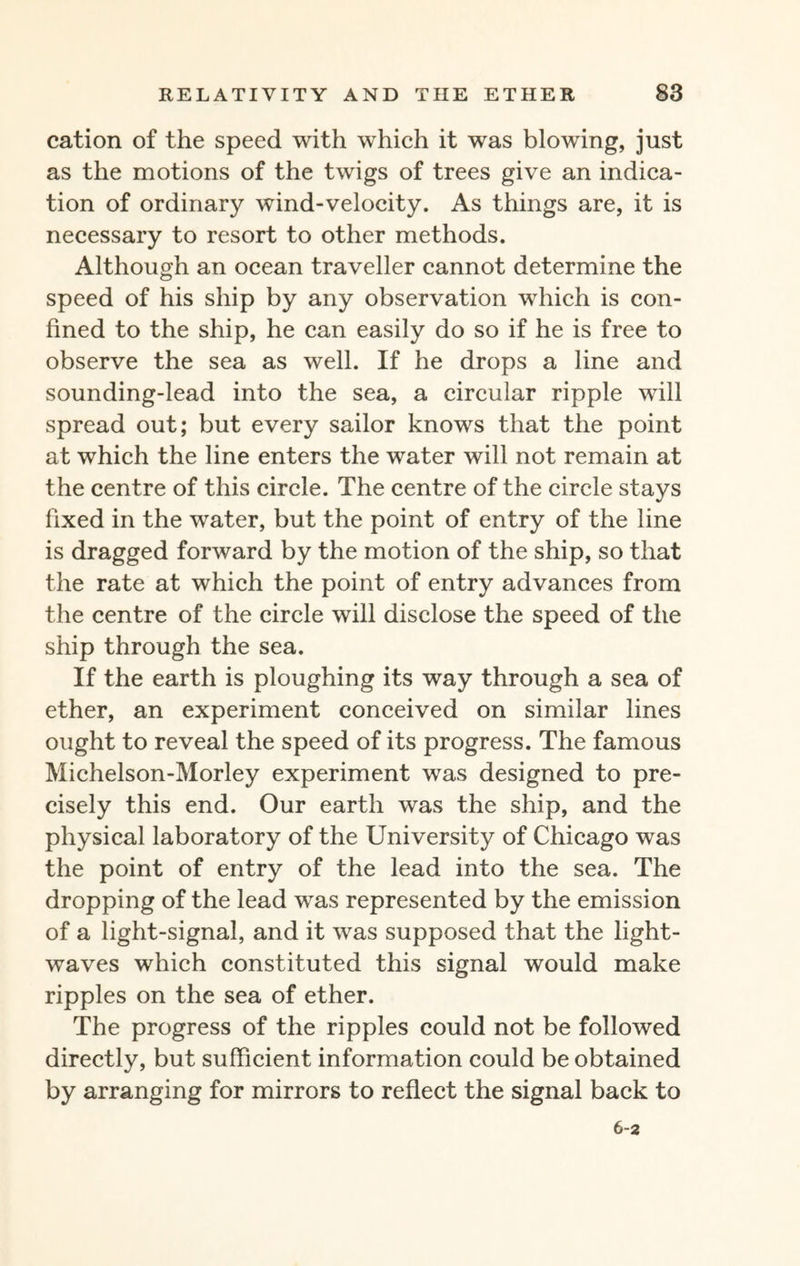 cation of the speed with which it was blowing, just as the motions of the twigs of trees give an indica¬ tion of ordinary wind-velocity. As things are, it is necessary to resort to other methods. Although an ocean traveller cannot determine the speed of his ship by any observation which is con¬ fined to the ship, he can easily do so if he is free to observe the sea as well. If he drops a line and sounding-lead into the sea, a circular ripple will spread out; but every sailor knows that the point at which the line enters the water will not remain at the centre of this circle. The centre of the circle stays fixed in the water, but the point of entry of the line is dragged forward by the motion of the ship, so that the rate at which the point of entry advances from the centre of the circle will disclose the speed of the ship through the sea. If the earth is ploughing its way through a sea of ether, an experiment conceived on similar lines ought to reveal the speed of its progress. The famous Michelson-Morley experiment was designed to pre¬ cisely this end. Our earth was the ship, and the physical laboratory of the University of Chicago was the point of entry of the lead into the sea. The dropping of the lead was represented by the emission of a light-signal, and it was supposed that the light¬ waves which constituted this signal would make ripples on the sea of ether. The progress of the ripples could not be followed directly, but sufficient information could be obtained by arranging for mirrors to reflect the signal back to 6-2