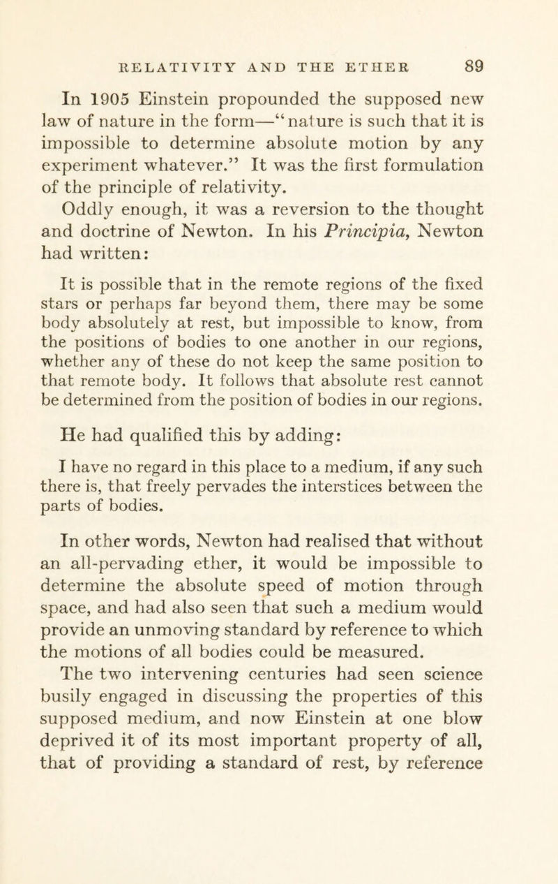 In 1905 Einstein propounded the supposed new law of nature in the form—“nature is such that it is impossible to determine absolute motion by any experiment whatever.” It was the first formulation of the principle of relativity. Oddly enough, it was a reversion to the thought and doctrine of Newton. In his Principia, Newton had written: It is possible that in the remote regions of the fixed stars or perhaps far beyond them, there may be some body absolutely at rest, but impossible to know, from the positions of bodies to one another in our regions, whether any of these do not keep the same position to that remote body. It follows that absolute rest cannot be determined from the position of bodies in our regions. He had qualified this by adding: I have no regard in this place to a medium, if any such there is, that freely pervades the interstices between the parts of bodies. In other words, Newton had realised that without an all-pervading ether, it would be impossible to determine the absolute speed of motion through space, and had also seen that such a medium would provide an unmoving standard by reference to which the motions of all bodies could be measured. The two intervening centuries had seen science busily engaged in discussing the properties of this supposed medium, and now Einstein at one blow deprived it of its most important property of all, that of providing a standard of rest, by reference