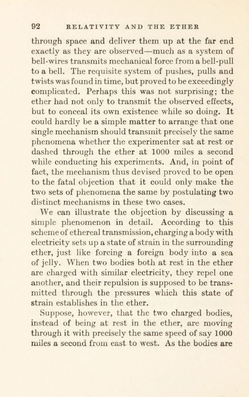 through space and deliver them up at the far end exactly as they are observed—much as a system of bell-wires transmits mechanical force from a bell-pull to a bell. The requisite system of pushes, pulls and twists was found in time, but proved to be exceedingly complicated. Perhaps this was not surprising; the ether had not only to transmit the observed effects, but to conceal its own existence while so doing. It could hardly be a simple matter to arrange that one single mechanism should transmit precisely the same phenomena whether the experimenter sat at rest or dashed through the ether at 1000 miles a second while conducting his experiments. And, in point of fact, the mechanism thus devised proved to be open to the fatal objection that it could only make the two sets of phenomena the same by postulating two distinct mechanisms in these two cases. We can illustrate the objection by discussing a simple phenomenon in detail. According to this scheme of ethereal transmission, charging a body with electricity sets up a state of strain in the surrounding ether, just like forcing a foreign body into a sea of jelly. When two bodies both at rest in the ether are charged with similar electricity, they repel one another, and their repulsion is supposed to be trans¬ mitted through the pressures which this state of strain establishes in the ether. Suppose, however, that the two charged bodies, instead of being at rest in the ether, are moving through it with precisely the same speed of say 1000 miles a second from east to west. As the bodies are