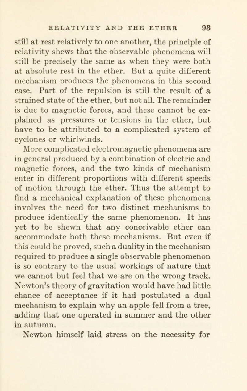 still at rest relatively to one another, the principle of relativity shews that the observable phenomena will still be precisely the same as when they were both at absolute rest in the ether. But a quite different mechanism produces the phenomena in this second case. Part of the repulsion is still the result of a strained state of the ether, but not ail. The remainder is due to magnetic forces, and these cannot be ex¬ plained as pressures or tensions in the ether, but have to be attributed to a complicated system of cyclones or whirlwinds. More complicated electromagnetic phenomena are in general produced by a combination of electric and magnetic forces, and the two kinds of mechanism enter in different proportions with different speeds of motion through the ether. Thus the attempt to find a mechanical explanation of these phenomena involves the need for two distinct mechanisms to produce identically the same phenomenon. It has yet to be shewn that any conceivable ether can accommodate both these mechanisms. But even if this could be proved, such a duality in the mechanism required to produce a single observable phenomenon is so contrary to the usual workings of nature that we cannot but feel that we are on the wrong track. Newton’s theory of gravitation would have had little chance of acceptance if it had postulated a dual mechanism to explain why an apple fell from a tree, adding that one operated in summer and the other in autumn. Newton himself laid stress on the necessity for