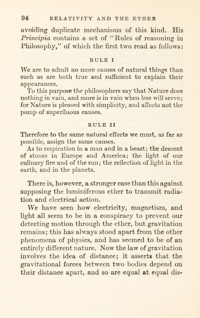 avoiding duplicate mechanisms of this kind. His Principia contains a set of “Rules of reasoning in Philosophy,” of which the first two read as follows: RULE I We are to admit no more causes of natural things than such as are both true and sufficient to explain their appearances. To this purpose the philosophers say that Nature does nothing in vain, and more is in vain when less will serve; for Nature is pleased with simplicity, and affects not the pomp of superfluous causes. RULE II Therefore to the same natural effects we must, as far as possible, assign the same causes. As to respiration in a man and in a beast; the descent of stones in Europe and America; the light of our culinary fire and of the sun; the reflection of light in the earth, and in the planets. There is, however, a stronger case than this against supposing the luminiferous ether to transmit radia¬ tion and electrical action. We have seen how electricity, magnetism, and light all seem to be in a conspiracy to prevent our detecting motion through the ether, but gravitation remains; this has always stood apart from the other phenomena of physics, and has seemed to be of an entirely different nature. Now the law of gravitation involves the idea of distance; it asserts that the gravitational forces between two bodies depend on their distance apart, and so are equal at equal dis-