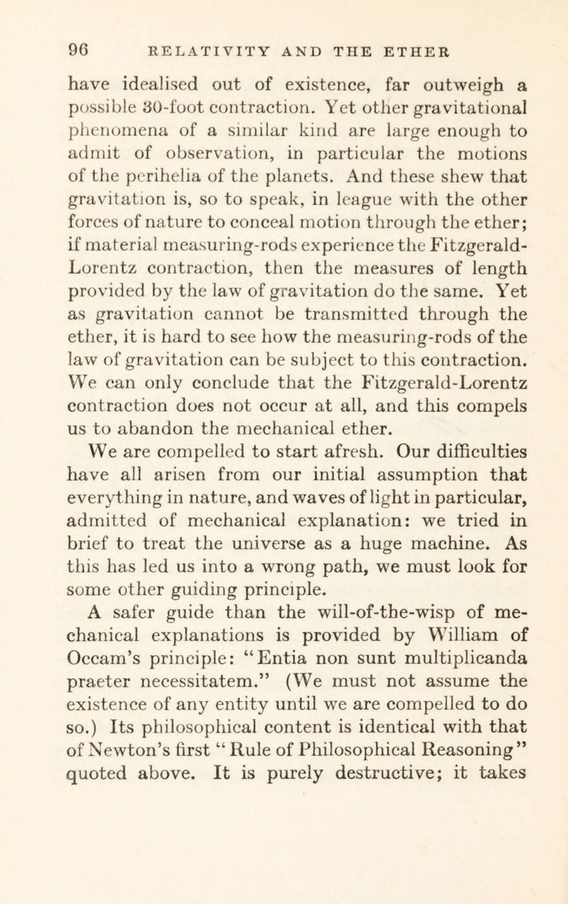 have idealised out of existence, far outweigh a possible 60-foot contraction. Yet other gravitational phenomena of a similar kind are large enough to admit of observation, in particular the motions of the perihelia of the planets. And these shew that gravitation is, so to speak, in league with the other forces of nature to conceal motion through the ether; if material measuring-rods experience the Fitzgerald- Lorentz contraction, then the measures of length provided by the law of gravitation do the same. Yet as gravitation cannot be transmitted through the ether, it is hard to see how the measuring-rods of the law of gravitation can be subject to this contraction. We can only conclude that the Fitzgerald-Lorentz contraction does not occur at all, and this compels us to abandon the mechanical ether. We are compelled to start afresh. Our difficulties have all arisen from our initial assumption that everything in nature, and waves of light in particular, admitted of mechanical explanation: we tried in brief to treat the universe as a huge machine. As this has led us into a wrong path, we must look for some other guiding principle. A safer guide than the will-of-the-wisp of me¬ chanical explanations is provided by William of Occam’s principle: “Entia non sunt multiplicanda praeter neeessitatem.” (We must not assume the existence of any entity until we are compelled to do so.) Its philosophical content is identical with that of Newton’s first “ Rule of Philosophical Reasoning” quoted above. It is purely destructive; it takes