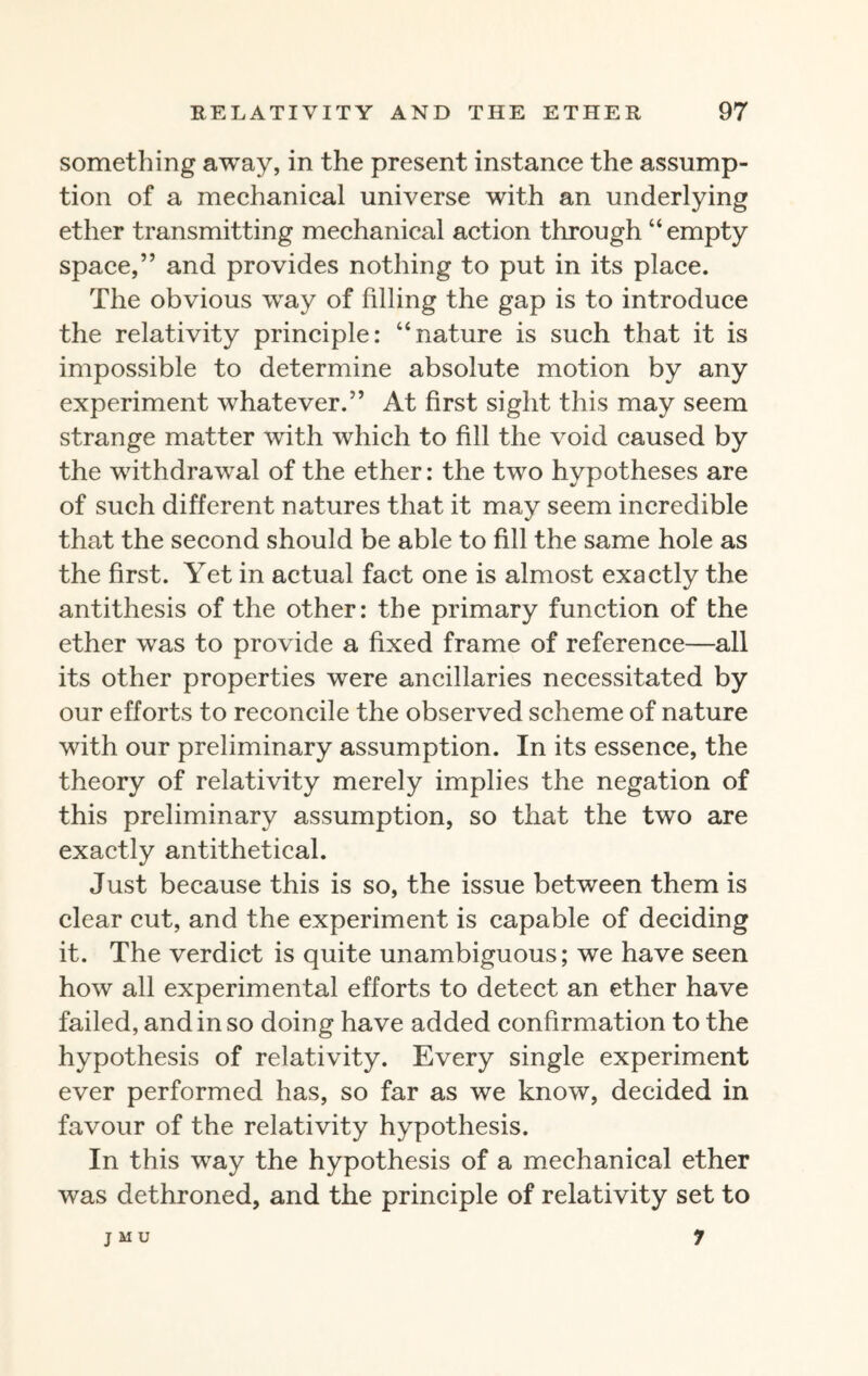 something away, in the present instance the assump¬ tion of a mechanical universe with an underlying ether transmitting mechanical action through “ empty space,” and provides nothing to put in its place. The obvious way of filling the gap is to introduce the relativity principle: “nature is such that it is impossible to determine absolute motion by any experiment whatever.” At first sight this may seem strange matter with which to fill the void caused by the withdrawal of the ether: the two hypotheses are of such different natures that it may seem incredible that the second should be able to fill the same hole as the first. Yet in actual fact one is almost exactly the antithesis of the other: the primary function of the ether was to provide a fixed frame of reference—all its other properties were ancillaries necessitated by our efforts to reconcile the observed scheme of nature with our preliminary assumption. In its essence, the theory of relativity merely implies the negation of this preliminary assumption, so that the two are exactly antithetical. Just because this is so, the issue between them is clear cut, and the experiment is capable of deciding it. The verdict is quite unambiguous; we have seen how all experimental efforts to detect an ether have failed, and in so doing have added confirmation to the hypothesis of relativity. Every single experiment ever performed has, so far as we know, decided in favour of the relativity hypothesis. In this way the hypothesis of a mechanical ether was dethroned, and the principle of relativity set to J M U 7
