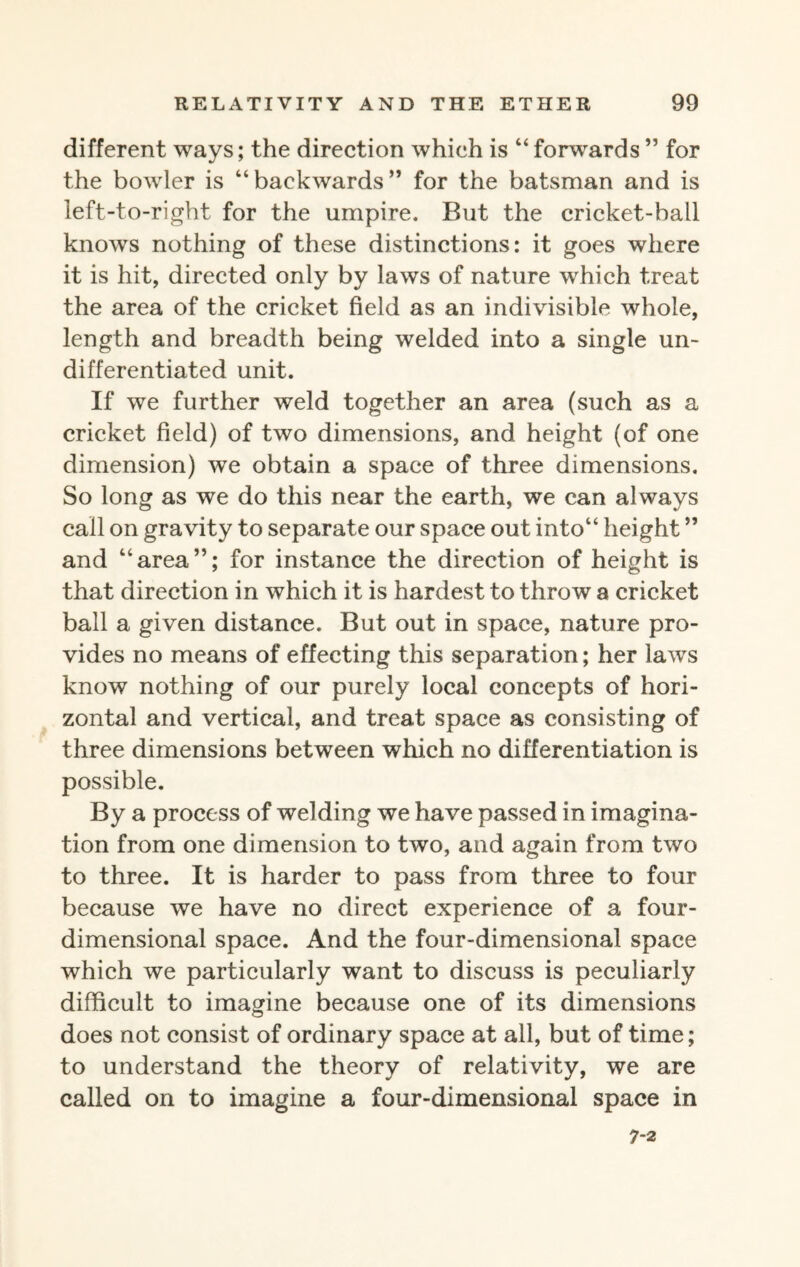 different ways; the direction which is “forwards” for the bowler is “backwards” for the batsman and is left-to-right for the umpire. But the cricket-ball knows nothing of these distinctions: it goes where it is hit, directed only by laws of nature which treat the area of the cricket field as an indivisible whole, length and breadth being welded into a single un¬ differentiated unit. If we further weld together an area (such as a cricket field) of two dimensions, and height (of one dimension) we obtain a space of three dimensions. So long as we do this near the earth, we can always call on gravity to separate our space out into“ height ” and “area”; for instance the direction of height is that direction in which it is hardest to throw a cricket ball a given distance. But out in space, nature pro¬ vides no means of effecting this separation; her laws know nothing of our purely local concepts of hori¬ zontal and vertical, and treat space as consisting of three dimensions between which no differentiation is possible. By a process of welding we have passed in imagina¬ tion from one dimension to two, and again from two to three. It is harder to pass from three to four because we have no direct experience of a four¬ dimensional space. And the four-dimensional space which we particularly want to discuss is peculiarly difficult to imagine because one of its dimensions does not consist of ordinary space at all, but of time; to understand the theory of relativity, we are called on to imagine a four-dimensional space in 7-2