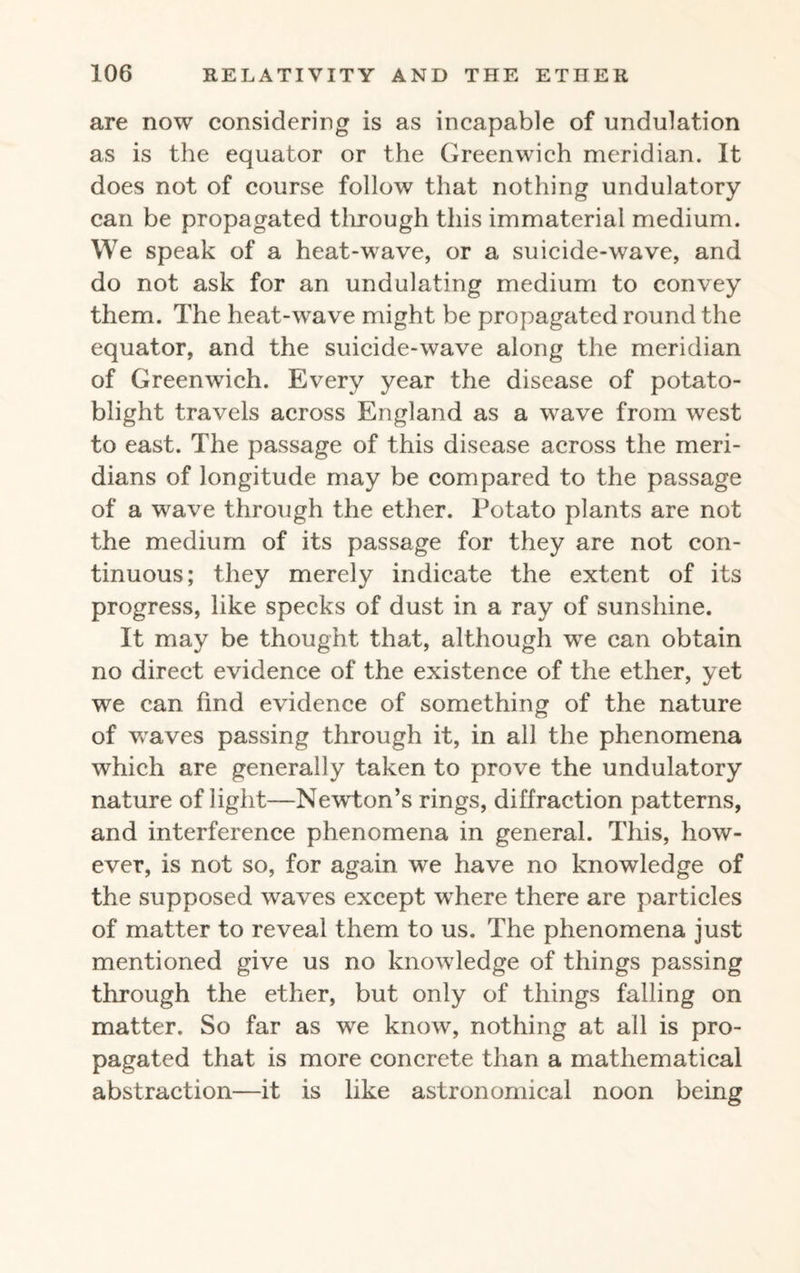are now considering is as incapable of undulation as is the equator or the Greenwich meridian. It does not of course follow that nothing undulatory can be propagated through this immaterial medium. We speak of a heat-wave, or a suicide-wave, and do not ask for an undulating medium to convey them. The heat-wave might be propagated round the equator, and the suicide-wave along the meridian of Greenwich. Every year the disease of potato- blight travels across England as a wave from west to east. The passage of this disease across the meri¬ dians of longitude may be compared to the passage of a wave through the ether. Potato plants are not the medium of its passage for they are not con¬ tinuous; they merely indicate the extent of its progress, like specks of dust in a ray of sunshine. It may be thought that, although wTe can obtain no direct evidence of the existence of the ether, yet we can find evidence of something of the nature of waves passing through it, in all the phenomena which are generally taken to prove the undulatory nature of light—NewTon’s rings, diffraction patterns, and interference phenomena in general. This, how¬ ever, is not so, for again we have no knowledge of the supposed waves except where there are particles of matter to reveal them to us. The phenomena just mentioned give us no knowledge of things passing through the ether, but only of things falling on matter. So far as wre know, nothing at all is pro¬ pagated that is more concrete than a mathematical abstraction—it is like astronomical noon being